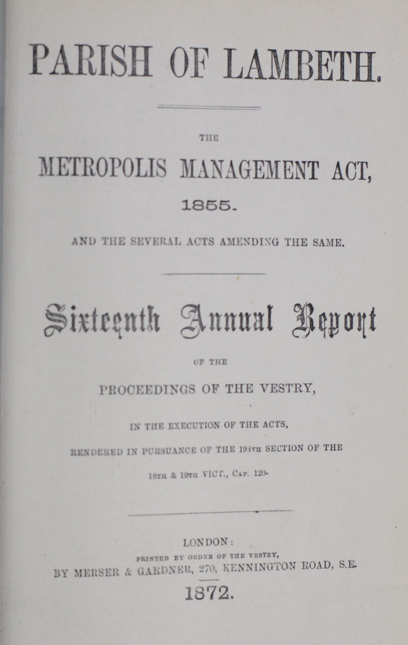 PARISH OF LAMBETH. THE METROPOLIS MANAGEMENT ACT, 1855. AND THE SEVERAL ACTS AMENDING THE SAME. Sixteenth Annual Report OF THE PROCEEDINGS OF THE VESTRY, IN THE EXECUTION OF THE ACTS, Rendered in Pursuance OF THE 193TH SECTION OF THE 18th & 19th Vicr., 120. LONDON: Printed by order of THE VESTRY, BY MERSER & GARDNER, 270 KENN1NC.TON ROAD, S.E. 1872.