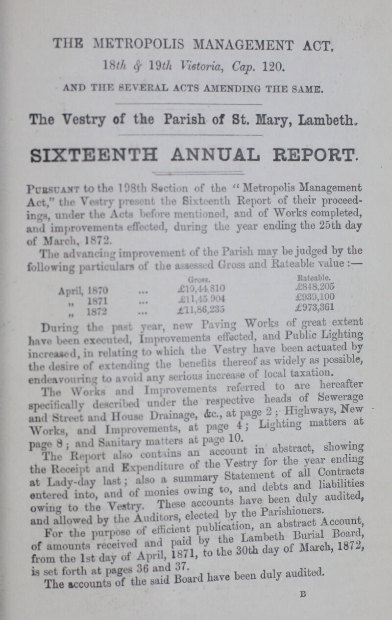 THE METROPOLIS MANAGEMENT ACT. 18Th $ 19Th Vistoria, Cap. 120. AND THE SEVERAL ACTS AMENDING THE SAME. The Vestry of the Parish of St. Mary, Lambeth, SIXTEENTH ANNUAL REPORT. PURSUANT to the 198th Section of the  Metropolis Management Act, the Vestry present the Sixteenth Report of their proceed ings, under the Acts before mentioned, and of Works completed, and improvements effected, during the year ending the 25th day of March, 1871 The advancing improvement of the Parish may be judged by the following particulars of the assessed Gross and Rateable value:— Gross. Rateable. April, 1870 X10,44 810 £848,205 „ 1H71 £11,46 904 £930,100 „ 1872 £11,66,233 £973,361 During the peat year, new Paving Works of great extent have leen executed, Improvements elected, and Public Lighting increased, in relating to which the Vestry have been actuated by the desire of extending the benefits thereof as widely as possible, endeavouring to avoid any serious increase of local taxation. The Works and Improvements referred to are hereafter specifically described under the respective heads of Sewerage and Street and House Drainage, &c., at page 2; Highways, New Works, and Improvements, at page 4; Lighting matters at page 8 ; and Sanitary matters at page 10. The Report also contains an account in abstract, showing the Receipt and Expenditure of the Vestry for the year ending at Lady-day last; also a summary Statement of all Contracts entered into, and of monies owing to, and debts and liabilities owing to the Vestry. These accounts have been duly audited, and allowed by the Auditors, elected by the Parishioners. For the purpose of efficient publication, an abstract Account, of amounts received and paid by the Lambeth Burial Board, from the 1st day of April, 1871, to the 30th day of March, 1872, is set forth at pages 36 and 37. The accounts of the said Board have been duly audited. B