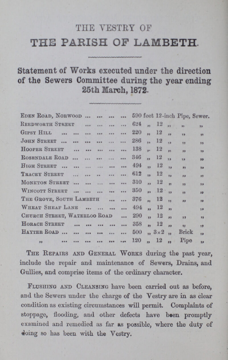 THE VESTRY OF THE PARISH OF LAMBETH. Statement of Works executed under the direction of the Sewers Committee during the year ending 25th March, 1872. Eden Road, Norwood 590 feel 12-incb Pipe, Sewer. Reedwortii Street 624 „ 12 „ „ „ Gipsy Hill 220 ,, 12 „ „ „ John Street 286 „ 12 „ „ „ Hooper Street 138 ,. 12 „ „ „ Rosendale Road 346 „ 12 „ „ „ High Street 494 „ 12 „ „ „ Tracey Street 612 „ 12 „ „ „ Monkton Street 310 „ 12 „ „ „ Wincott Street 350 „ 12 „ „ „ The Grove, South Lamdeth 376 „ 12 „ „ „ Wheat Sheaf Lane 494 „ 12 „ „ Church Street, Waterloo Road 290 „ 12 „ „ „ Horace Street 358 „ 12 „ 91 99 Hayter Road 500 „ 3x2 „ Brick „ „ 120 „ 12 „ Pipe „ The Repairs and General Works during the past year, include the repair and maintenance of Sewers, Drains, and Gullies, and comprise items of the ordinary character. Flushing and Cleansing have been carried out as before, and the Sewers under the charge of the Vestry are in as clear condition as existing circumstances will permit. Complaints of stoppage, flooding, and other defects have been promptly examined and remedied as far as possible, where the duty of doing so has been with the Vestry.