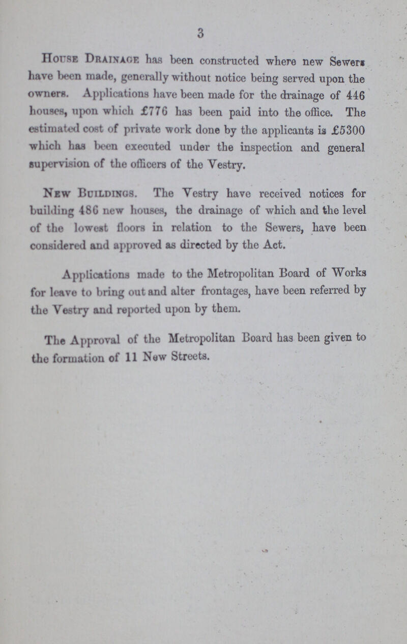 3 Horse Drainage has been constructed where new Sewer have been made, generally without notice being served upon the owners. Applications have been made for the drainage of 446 houses, upon which £776 has been paid into the office. The estimated cost of private work done by the applicants is £5300 which has Wen executed under the inspection and general supervision of the officers of the Vestry. New Buildings. The Vestry have received notices for building 48G new houses, the drainage of which and the level of the lowest floors in relation to the Sewers, have been considered and approved as directed by the Act. Applications made to the Metropolitan Board of Works for leave to bring out and alter frontages, have been referred by the Vestry and reported upon by them. The Approval of the Metropolitan Board has been given to the formation of 11 New Streets.