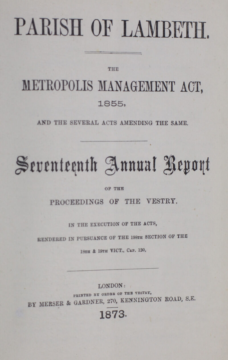 PARISH OF LAMBETH. THE METROPOLIS MANAGEMENT ACT, 1855, and the several acts amending the same. Seventeenth Annual Report OF THE PROCEEDINGS OF THE VESTRY. IN THE EXECUTION OF THE ACTS, RENDERED IN PURSUANCE OF THE 198TH SECTION OF THE 19TH 4 1WH VICT., CAP. 120. london: printed by order of the vestry, By merser & gardner, 270, kennington road, s.e. 1873.