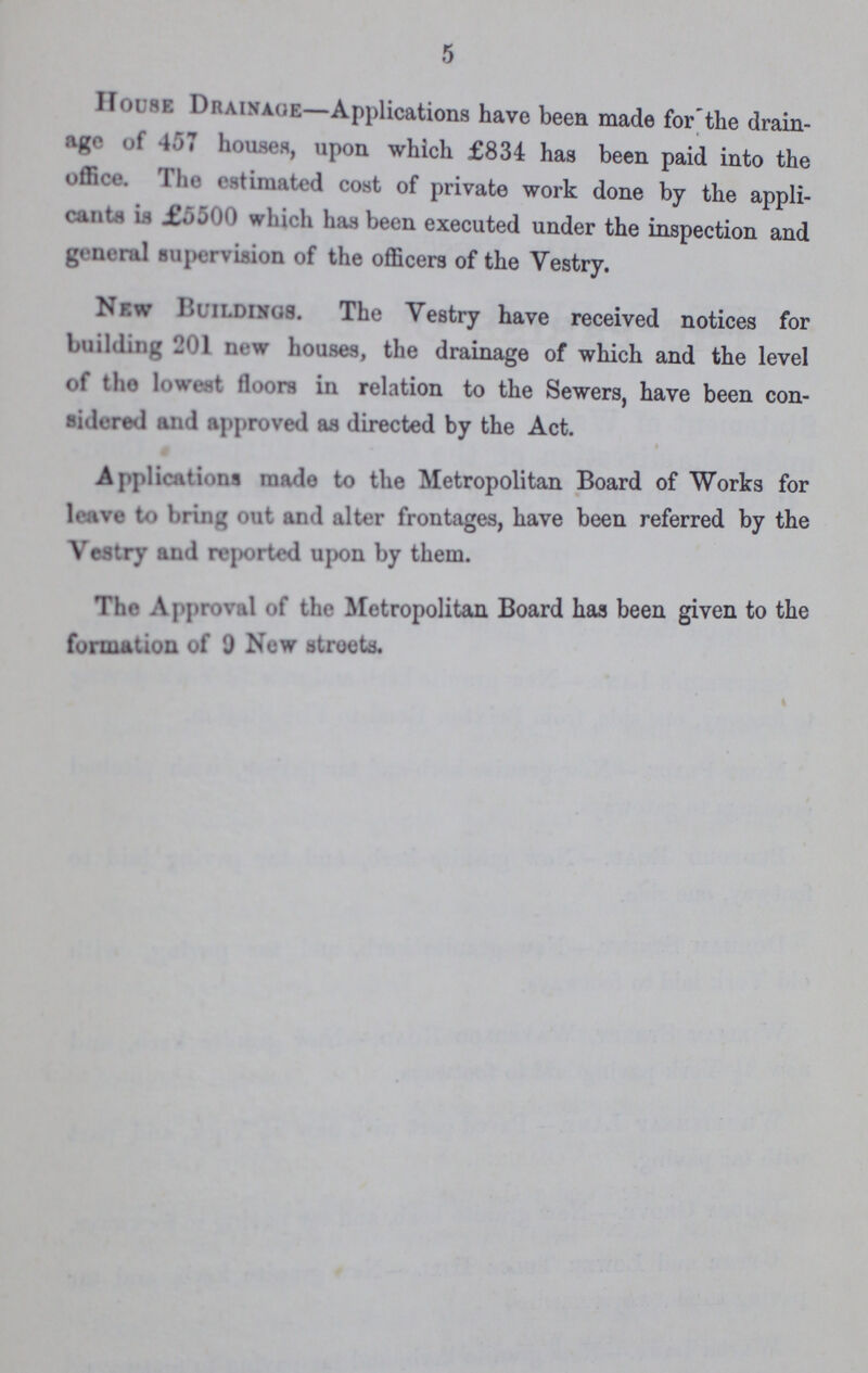5 House Drainage— Applications have been made for the drain age of 457 houses, upon which £834 has been paid into the office. 1 he estimated cost of private work done by the appli cants is £5500 which has been executed under the inspection and general supervision of the officers of the Yestry. New Buildings. The Yestry have received notices for building 201 new houses, the drainage of which and the level of the lowest floors in relation to the Sewers, have been con sidered and approved as directed by the Act. Applications made to the Metropolitan Board of Works for leave to bring out and alter frontages, have been referred by the Vestry and reported upon by them. The Approval of the Metropolitan Board has been given to the formation of 0 New streets.