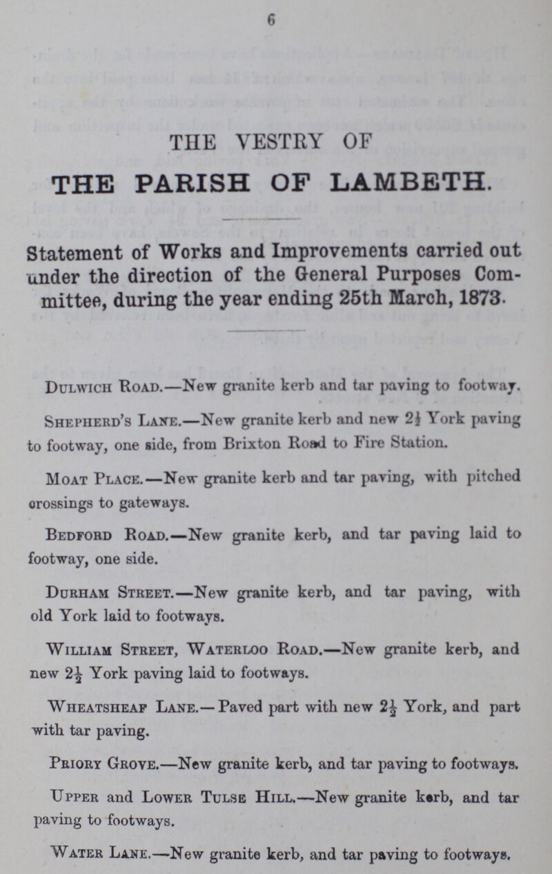 6 THE VESTRY OF THE PARISH OF LAMBETH. Statement of Works and Improvements carried out under the direction of the General Purposes Com mittee, during the year ending 25th March, 1873. Dulwich Road.— New granite kerb and tar paving to footway. Shepherd's Lane.— New granite kerb and new 2| York paving to footway, one side, from Brixton Road to Fire Station. Moat Place.— New granite kerb and tar paving, with pitched crossings to gateways. Bedford Road.— New granite kerb, and tar paving laid to footway, one side. Durham Street.— New granite kerb, and tar paving, with old York laid to footways. William Street, Waterloo Road.— New granite kerb, and new 2½ York paving laid to footways. Wheatsheaf Lane.— Paved part with new 2½ York, and part with tar paving. Priory Grove.— New granite kerb, and tar paving to footways. upper and Lower Tulse Hill.— New granite kerb, and tar paving to footways. Water Lane.— New granite kerb, and tar paving to footways.