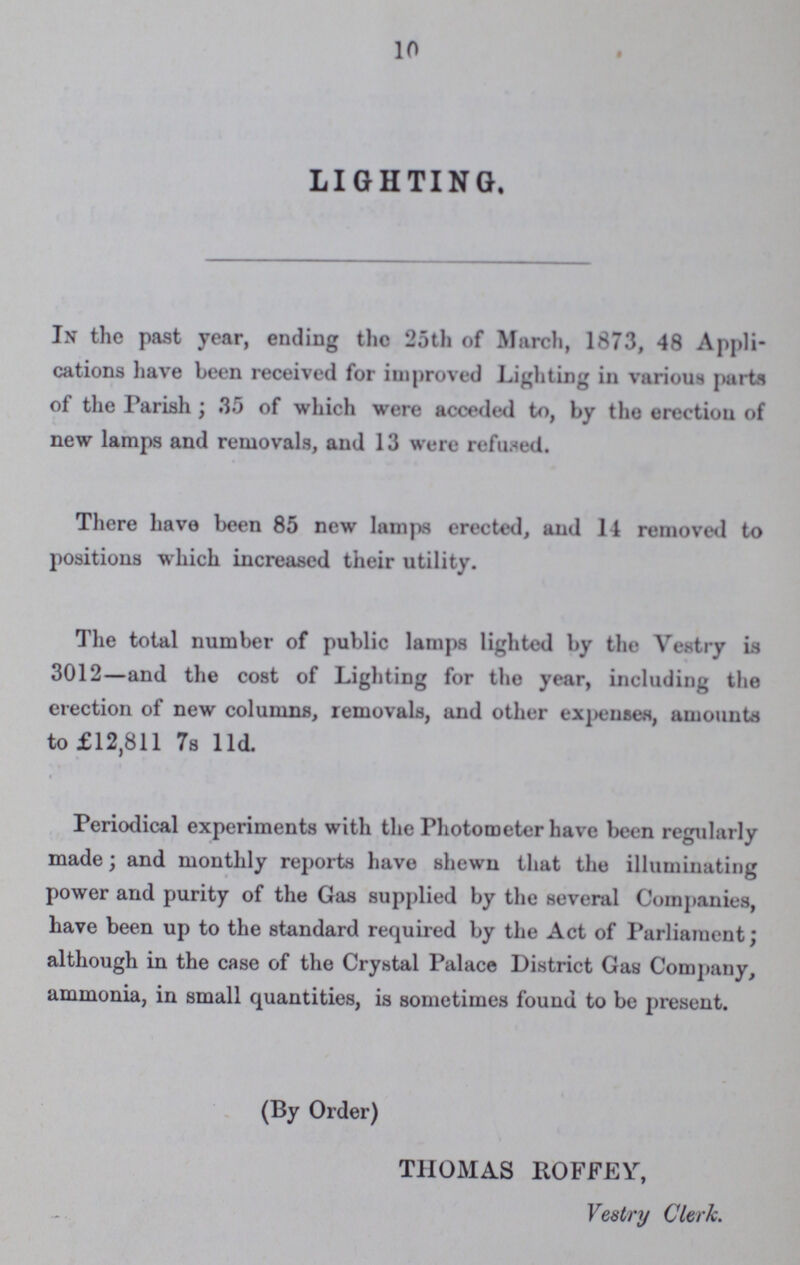 10 LIGHTING. In the past year, ending the 25th of March, 1873, 48 Appli cations have been received for improved Lighting in various parts of the Parish; 35 of which were acceded to, by the erection of new lamps and removals, and 13 were refused. There have been 85 new lamps erected, and 14 removed to positions which increased their utility. The total number of public lamps lighted by the Vestry is 3012— and the cost of Lighting for the year, including the erection of new columns, removals, and other expenses, amounts to £12,811 7s l1d. Periodical experiments with the Photometer have been regularly made; and monthly reports have shewn that the illuminating power and purity of the Gas supplied by the several Companies, have been up to the standard required by the Act of Parliament; although in the case of the Crystal Palace District Gas Company, ammonia, in small quantities, is sometimes found to be present. (By Order) THOMAS ROFFEY, Vestry Clerk.