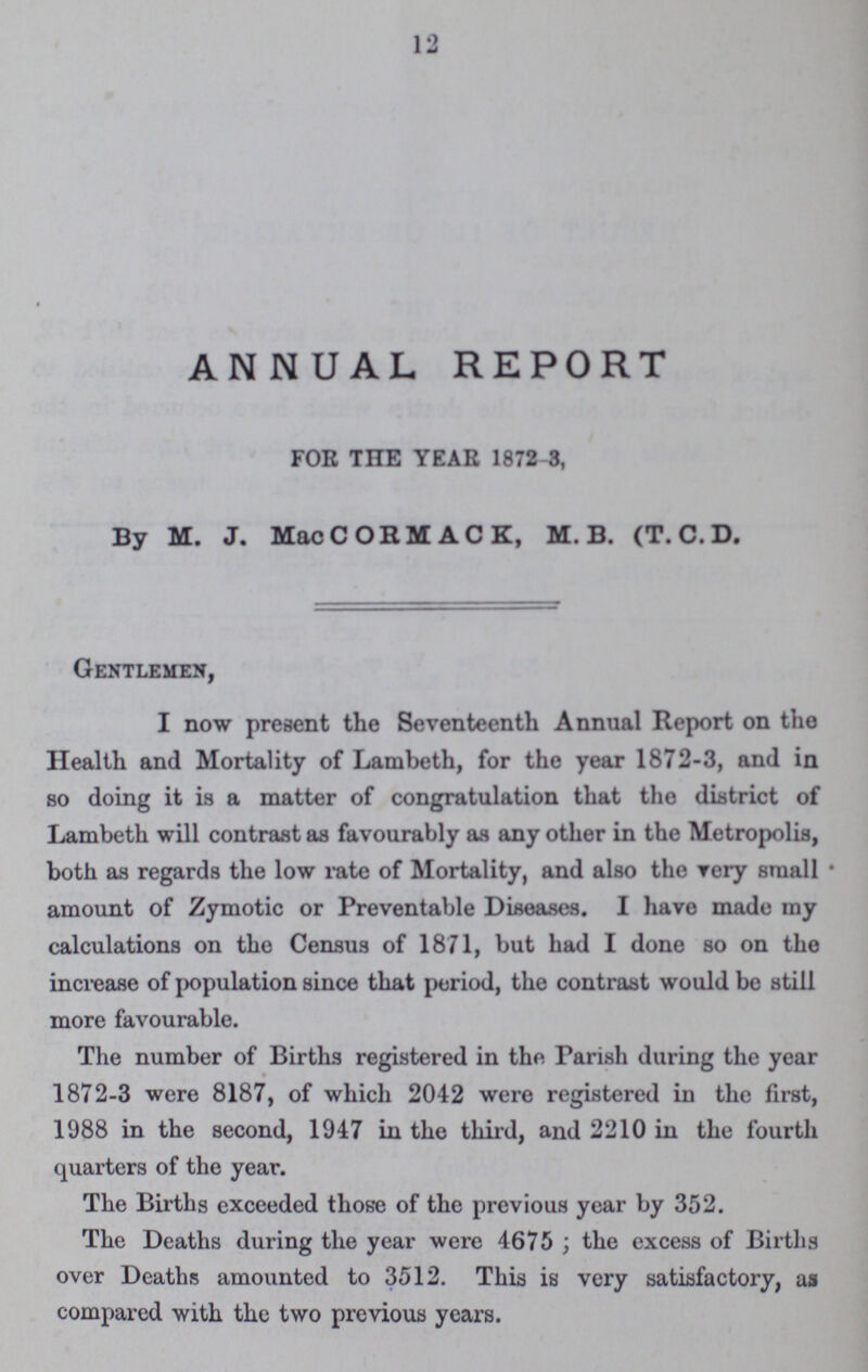 12 ANNUAL REPORT FOE THE YEAR 1872 3, By M. J. MacCORMACK, M. B. (T. C. D. Gentlemen, I now present the Seventeenth Annual Report on the Health and Mortality of Lambeth, for the year 1872-3, and in so doing it is a matter of congratulation that the district of Lambeth will contrast as favourably as any other in the Metropolis, both as regards the low rate of Mortality, and also the very small amount of Zymotic or Preventable Diseases. I have made my calculations on the Census of 1871, but had I done so on the increase of population since that period, the contrast would be still more favourable. The number of Births registered in the Parish during the year 1872-3 were 8187, of which 2042 were registered iu the first, 1988 in the second, 1947 in the third, and 2210 in the fourth quarters of the year. The Births exceeded those of the previous year by 352. The Deaths during the year were 4675; the excess of Births over Deaths amounted to 3512. This is very satisfactory, as compared with the two previous years.