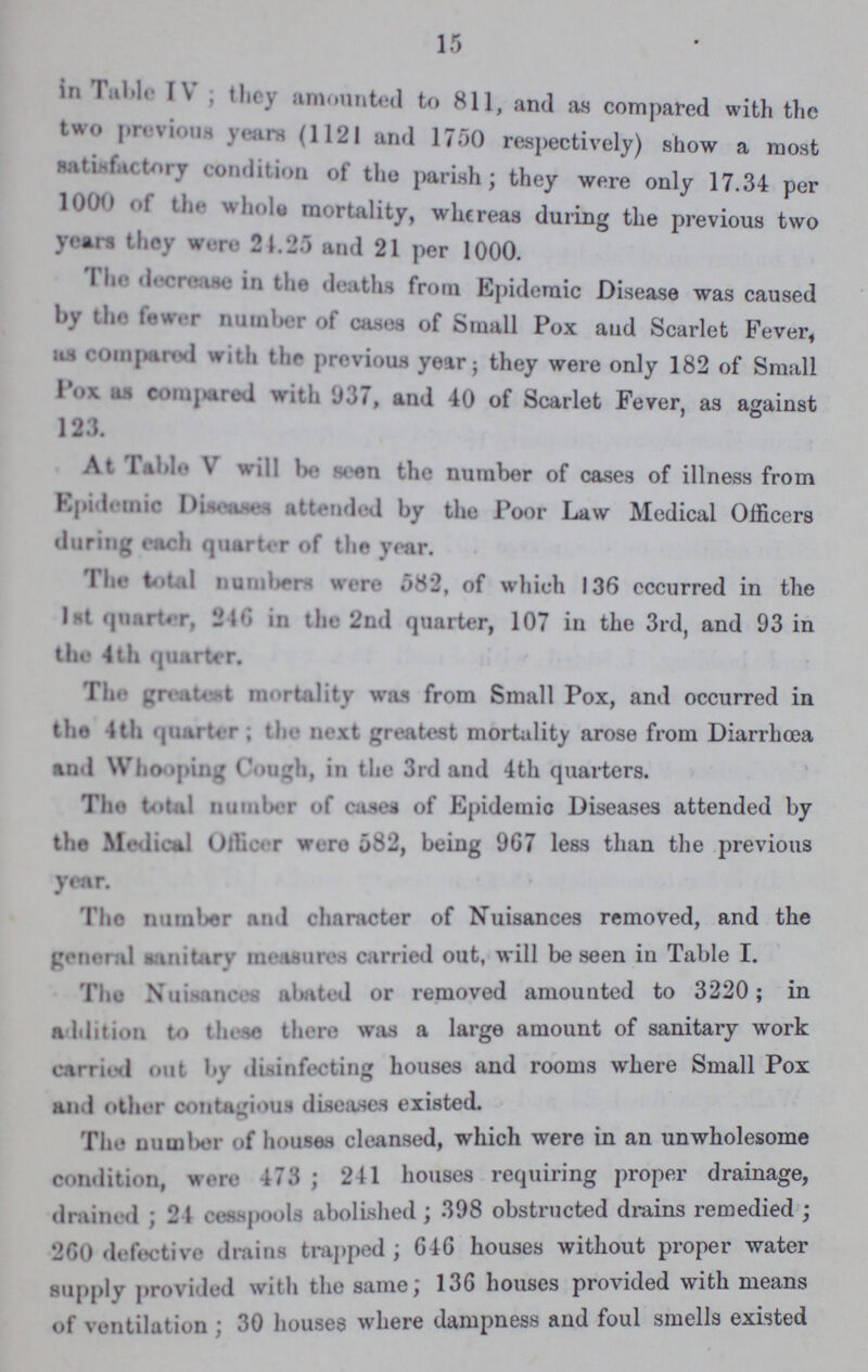 15 in the table IV; they amounted to 811, and as compared with the two previous years (1121 and 1750 respectively) show a most satisfactory condition of the parish; they were only 17.34 per 1000 of tee whole mortality, whereas during the previous two years they were 24.25 and 21 per 1000. The decreasein the deaths from Epidemic Disease was caused by the fewer number of cases of Small Pox aud Scarlet Fever, as compared with the previous year; they were only 182 of Small pox as compared with 937, and 40 of Scarlet Fever, as against 123. Table V will be seen the number of cases of illness from Epidemic Diseases attended by the Poor Law Medical Officers during each quarter of the year. The total numbers were 582, of which 136 occurred in the 1st quarter, 246 in the 2nd quarter, 107 in the 3rd, and 93 in the 4 th quarter. The greatest mortality was from Small Pox, and occurred in the 4th quarter; the next greatest mortality arose from Diarrhoea and Whooping Cough, in the 3rd and 4th quarters. The total number of canes of Epidemic Diseases attended by the Medical Officer were 582, being 967 less than the previous year. The number and character of Nuisances removed, and the general sanitary measures carried out, will be seen in Table I. The Nuisancer abated or removed amounted to 3220; in addition to these there was a large amount of sanitary work carried out by disinfecting houses and rooms where Small Pox and other contagious diseases existed. The number of houses cleansed, which were in an unwholesome condition, were 473; 241 houses requiring proper drainage, drained; 24 cesspools abolished; 398 obstructed drains remedied; 260 defective drains trapped; 646 houses without proper water supply provided with the same; 136 houses provided with means of ventilation; 30 houses where dampness and foul smells existed