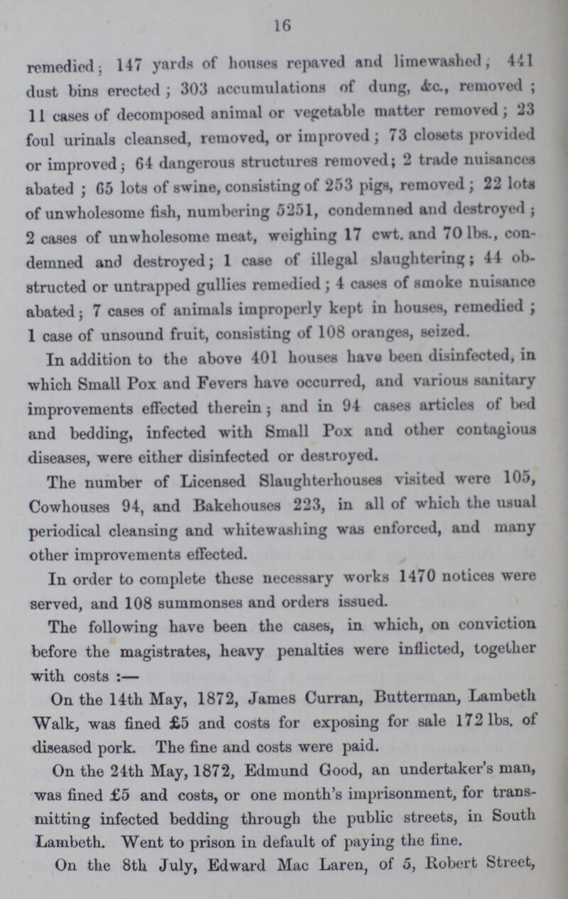 16 remedied; 147 yards of houses repaved and litnewashed, 441 dust bins erected; 303 accumulations of dung, &c., removed; 11 cases of decomposed animal or vegetable matter removed; 23 foul urinals cleansed, removed, or improved; 73 closets provided or improved; 64 dangerous structures removed; 2 trade nuisances abated; 65 lots of swine, consisting of 253 pigs, removed; 22 lota of unwholesome fish, numbering 5251, condemned and destroyed; 2 cases of unwholesome meat, weighing 17 cwt. and 70 lbs., con demned and destroyed; 1 case of illegal slaughtering; 44 ob structed or untrapped gullies remedied ; 4 cases of smoke nuisance abated; 7 cases of animals improperly kept in houses, remedied ; 1 case of unsound fruit, consisting of 108 oranges, seized. In addition to the above 401 houses have been disinfected, in which Small Pox and Fevers have occurred, and various sanitary improvements effected therein ; and in 94 cases articles of bed and bedding, infected with Small Pox and other contagious diseases, were either disinfected or destroyed. The number of Licensed Slaughterhouses visited were 105, Cowhouses 94, and Bakehouses 223, in all of which the usual periodical cleansing and whitewashing was enforced, and many other improvements effected. In order to complete these necessary works 1470 notices were served, and 108 summonses and orders issued. The following have been the cases, in which, on conviction before the magistrates, heavy penalties were inflicted, together with costs :— On the 14th May, 1872, James Curran, Butterman, Lambeth Walk, was fined £5 and costs for exposing for sale 172 lbs. of diseased pork. The fine and costs were paid. On the 24th May, 1872, Edmund Good, an undertaker's man, was fined £5 and costs, or one month's imprisonment, for trans mitting infected bedding through the public streets, in South Lambeth. Went to prison in default of paying the fine. On the 8th July, Edward Mac Laren, of 5, Robert Street,