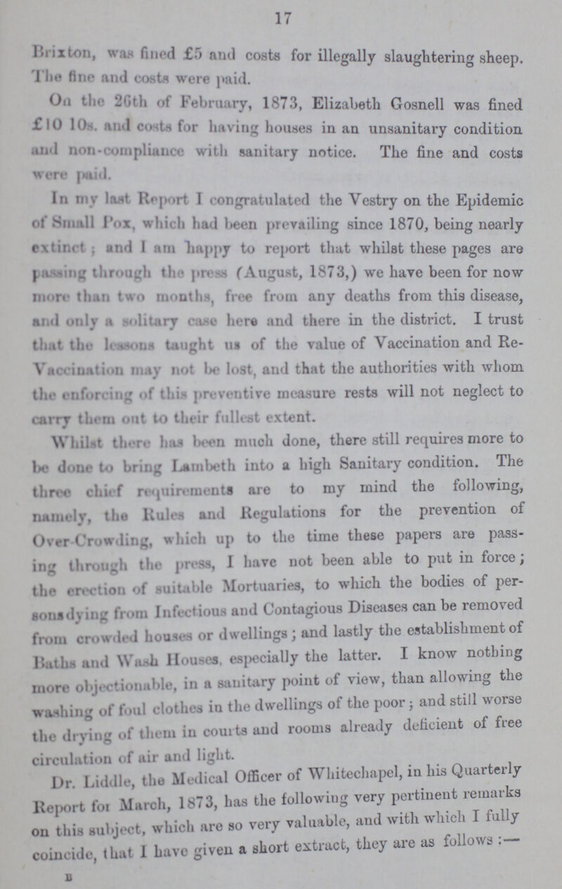 17 Brixton, was fined £5 and costs for illegally slaughtering sheep. I he fine and costs were paid. On the 26th of February, 1873, Elizabeth Gosnell was fined £10 10s. and costs for having houses in an unsanitary condition and noncompliance with sanitary notice. The fine and costs were paid. In my last Report I congratulated the Vestry on the Epidemic of Small pox, which had been prevailing since 1870, being nearly extinrf; and I am happy to report that whilst these pages are patting through the press (August, 1873,) we have been for now more than two months, free from any deaths from this disease, and only a solitary case here and there in the district. I trust that the lesson taught us of the value of Vaccination and Re- vacation may not be lost, and that the authorities with whom the enforcing of this preventive measure rests will not neglect to carry them out to their fullest extent. Whilst there has been much done, there still requires more to be done to bring lambeth into a high Sanitary condition. The three chief requirements are to my mind the following, namely, the Rules and Regulations for the prevention of over Croarding, which up to the time these papers are pass ing through the press, I have not been able to put in force the erection of suitable Mortuaries, to which the bodies of per sonsdying from Inleetious and Contagious Diseases can be removed from crowded houses or dwellings; and lastly the establishment of Baths and Wash Houses, especially the latter. I know nothing more objectionable, in a sanitary point of view, than allowing the washing of foul clothes in the dwellings of the poor; and still worse the drying of them in courts and rooms already deficient of free circulation of air and light. Dr. Liddle, the Medical Officer of Whitechapel, in his Quarterly Report for March, 1873, has the following very pertinent remarks on this subject, which are so very valuable, and with which I fully coincide, that 1 have given a short extract, they are as follows B