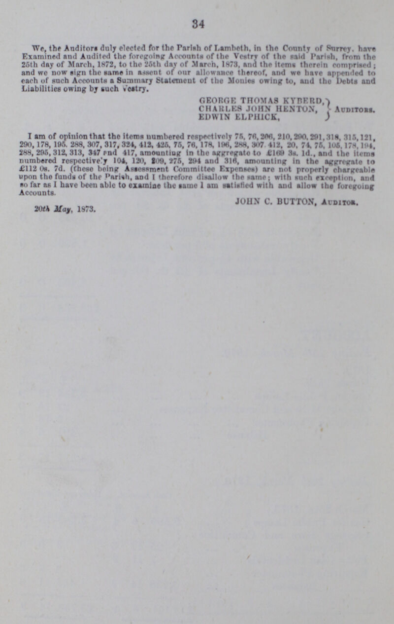 34 We, the Auditors duly elected for the Parish of Lambeth, In the County of Surrey. hare Examined and Audited the foregoing Accounts of the Vestry of the said Parish, from the 26th day of March, 1872, to the 26th day of March, 1873, and the items therein comprised; and we now sign the same in assent of our allowance thereof, and we have appended to each of such Accounts a Summary Statement of the Monies owing to, and the Debts and Liabilities owing by such vestry. GEORGE THOMAS KYBERD, CHAKLBS JOHN HENTON, Auditors. EDWIN ELPH1CK, I am of opinion that the items numbered respectively 76, 76,206, 210,200,291,31s, 315,121, 290, 178, 196. 288, 307, 317, 324, 413, 426. 76, 76. 178, 196, 288. 307 412, 20, 74. 76, 106. 178. 194, 288, 296, 312, 313, 347 end 117, amounting In the aggregate to £169 3s, 1d., and the items numbered respectively 104, 120, 109, 276, 294 and 316, amounting in the aggregate to £112 0s. 7d. (these being Assessment Committee Expenses) arc not properly chargeable upon the funds of the Pariah, and I therefore disallow the same; with such exception, and so far as I have been able to examine the same 1 am Satisfied with and allow the foregoing Accounts. JOHN C. BUTTON. Auditor. 20M May, 1873.