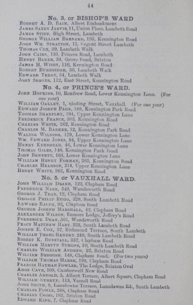 44 No. 3. or BISHOP'S WARD Robert A. D. Bain, Albert Embankment James Saxby Jarvis, 11, Union Place. Lambeth Road James Stiff, High Street, Lamlbeth George William Barnahd, 195, Kennington Road John Wm. Stkatton, 15, Regent Street Lambeth Thomas Cox, 39, Lambeth Walk John Caiiin, 130. Princes Road, Lnmbeth Henry Baker, 34, Grove Road, Brixton James H. Wisby, 116, Kennington Road Robert Burbridge, 30, Lambeth Walk Edward Terry, 54, Lambeth Walk John Seager, 112, East Street, Kennington Road No. 4, or PRINCE'S WARD. John Hopkins, 10, Renfrew Road, Lower Kennington Lane. (For one year) William Oaklet, 1, Goding Street, Vanxhall (For one year) Edward Joseph Page, 188, Kennington Park Road Thomas Sharpley, 194, Upper Kennington Lane Frederick France, 303, Kennington Road Charles White, 202, Kennington Road Charles M. Barker. 12, Kennington Park Road Walter Wildmsh, 179, Lower Kennington Lane Wm. Edward Jones, 84, Upper Kennington Lane Henry Kemshead, 40, Lower Kennington Lane Thomas Giles, 148, Kennington Park Koad John Bennett, 163, Lower Kennington Lane William Henry Forman, 205, Kennington Road Chari.es Hearson, 214, Upper Kennington Lane Henry White, 262, Kennington Road No. 5, or VAUXHALL WARD. John William Drake, 123, Clapliam Road Frederick Nash, 3.49. Wandsworth Road George J. Tear, 12, Clapham Road George Philip Rugg, 328, South Lambeth Road Edward Ralph, 93, Clapham Road George Joseph Marshall, 42, Clapham Road Alexander Wilson, Enmore Lodge, Jeffery's Road Frederick Dean, .301, Wandsworth Road Percy Matthew Hart, 232, South Lambeth Road Joseph E. Cox, 37, Richmond Terrace, South Lambeth William Thoms Hendry. 248, South Lambeth Road Robert K. Burstall, 337, Olapham Road William Martyn Symons, 10, South Lambeth Road Chaules William Andrew, 22, Brixton Road William Reddish, 148, Clapham Road. (For two years) William Thomas Marsh, 198, Clapham Road Francis Hayman Fowler, The Lodge, Brixton Oval Amos Cave, 109, Camberwell New Road Charles Arnold, 5, Albert Terrace, Albert Square, Clapham Road William Burrup, 113, Vassall Road John Smith, 8, Lansdowne Terrace, Lansdowne Rd., South Lambeth Charles Fowle, 288, Clapham Road Charles Cross, 182, Brixton Road Edward King, 7, Clapham Road