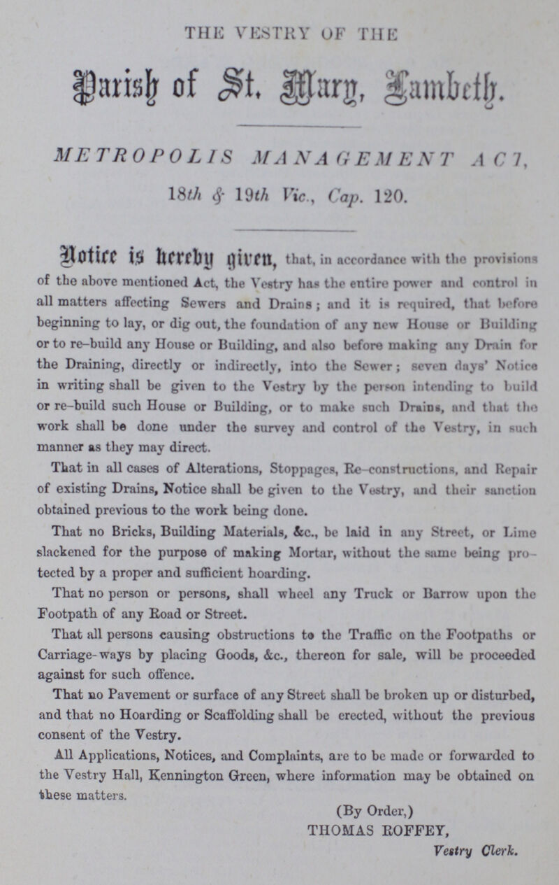 THE VESTRY OF THE Parish of st. Mary, Lambeth. METROPOLIS MANAGEMENT ACT, 18th & 19th Vic, Cap. 120. Notice is hereby given, that, in accordance with the provisions of the above mentioned Act, the Vestry has the entire power and eontn»l in all matters affecting Sewers and Drains ; and it in required, that before beginning to lay, or dig out, the foundation of any new House or Building or to re-build any House or Building, and also before making any Drain for the Draining, directly or indirectly, into the Sewer; seven days' Notice in writing shall be given to the Vestry by the person intending to build or re-build such House or Building, or to make such Drains, and that the work shall be done under the survey and control of the Vestry, in such manner as they may direct. That in all cases of Alterations, Stoppages, Re-constructions, and Repair of existing Drains, Notice shall be given to the Vestry, and their sanction obtained previous to the work being done. That no Bricks, Building Materials, &c., be laid in any Street, or Lime slackened for the purpose of making Mortar, without the same being pro tected by a proper and sufficient hoarding. That no person or persons, shall wheel any Truck or Barrow upon the Footpath of any Road or Street. That all persons causing obstructions to the Traffic on the Footpaths or Carriage-ways by placing Goods, &c., thereon for sale, will be proceeded against for such offence. That no Pavement or surface of any Street shall be broken up or disturbed, and that no Hoarding or Scaffolding shall be erected, without the previous consent of the Vestry. All Applications, Notices, and Complaints, are to be made or forwarded to the Vestry Hall, Kennington Green, where information may be obtained on these matters. (By Order,) THOMAS ROFFEY, Vestry Clerk.