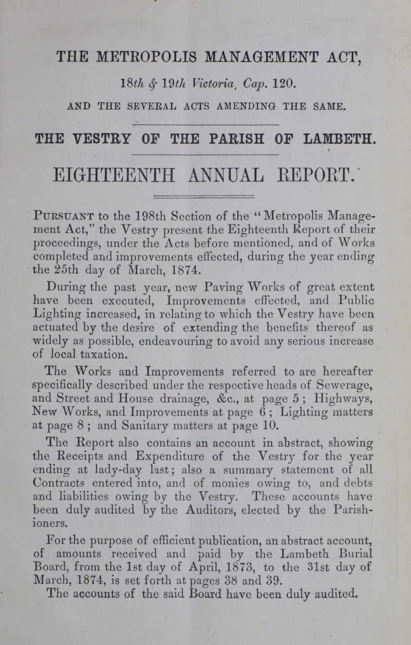 THE METROPOLIS MANAGEMENT ACT, 18th & 19th Victoria, Cap. 120. And The Several Acts Amending The Same. THE VESTRY OF THE PARISH OF LAMBETH. EIGHTEENTH ANNUAL REPORT. Pursuant to the 198th Section of the Metropolis Manage ment Act, the Vestry present the Eighteenth Report of their proceedings, under the Acts before mentioned, and of Works completed and improvements effected, during the year ending the 25th day of March, 1874. During the past year, new Paving Works of great extent have been executed, Improvements effected, and Public Lighting increased, in relating to which the Vestry have been actuated by the desire of extending the benefits thereof as widely as possible, endeavouring to avoid any serious increase of local taxation. The Works and Improvements referred to are hereafter specifically described under the respective heads of Sewerage, and Street and House drainage, &c., at page 5; Highways, New Works, and Improvements at page 6; Lighting matters at page 8; and Sanitary matters at page 10. The Report also contains an account in abstract, showing the Receipts and Expenditure of the Vestry for the year ending at lady-day last; also a summary statement of all Contracts entered into, and of monies owing to, and debts and liabilities owing by the Vestry. These accounts have been duly audited by the Auditors, elected by the Parish ioners. For the purpose of efficient publication, an abstract account, of amounts received and paid by the Lambeth Burial Board, from the 1st day of April, 1873, to the 31st day of March, 1874, is set forth at pages 38 and 39. The accounts of the said Board have been duly audited.