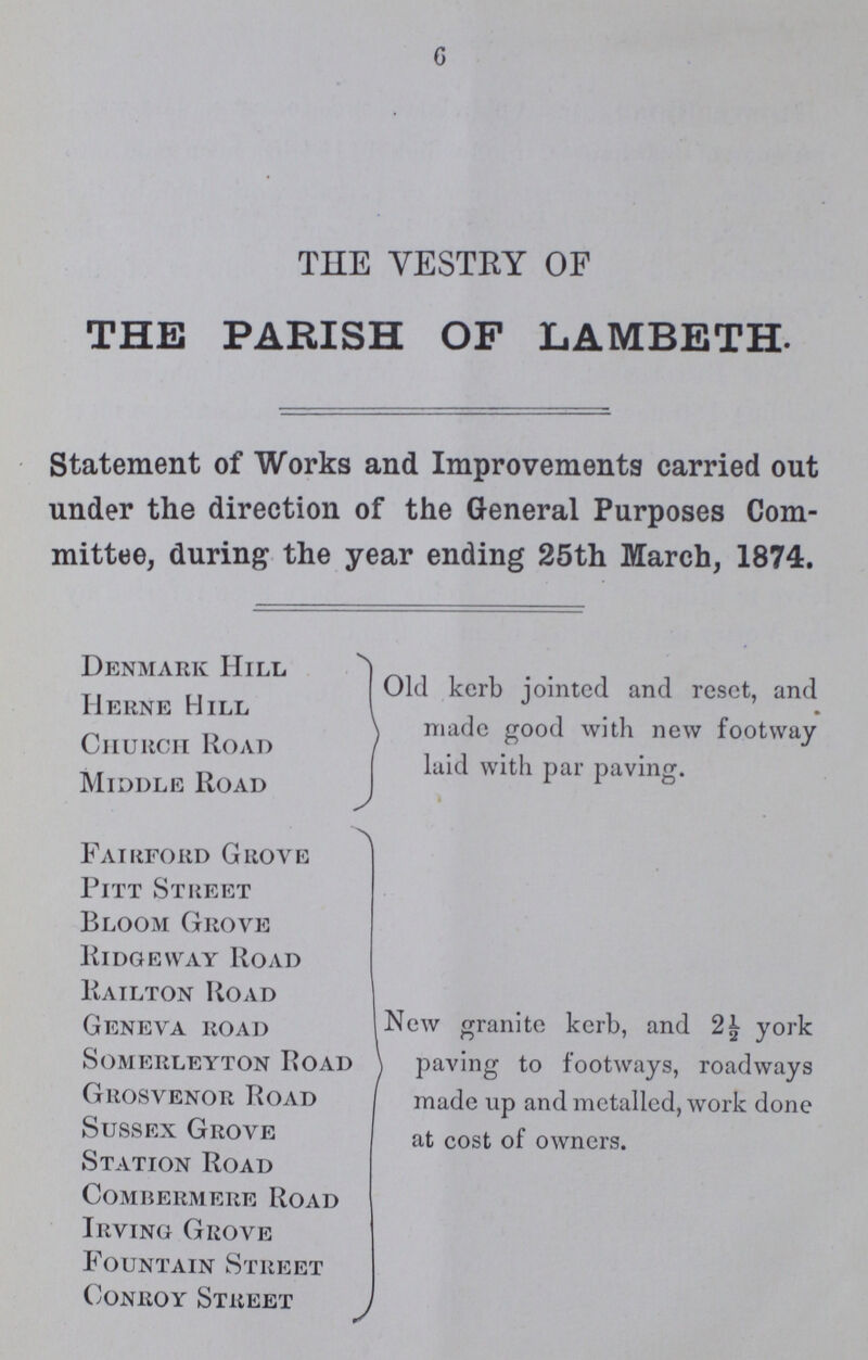 6 THE VESTRY OF THE PARISH OF LAMBETH. Statement of Works and Improvements carried out under the direction of the General Purposes Com mittee, during the year ending 25th March, 1874. Denmark Hill Herne Hill Church Road Middle Road Old kerb jointed and reset, and made good with new footway laid with par paving. Fairford Grove Pitt Street Bloom Grove Ridge way Road Railton Road Geneva road Somerleyton Road Grosvenor Road Sussex Grove Station Road Combermere Road Irving Grove Fountain Street Conroy Street New granite kerb, and 2½ york paving to footways, roadways made up and metalled, work done at cost of owners.