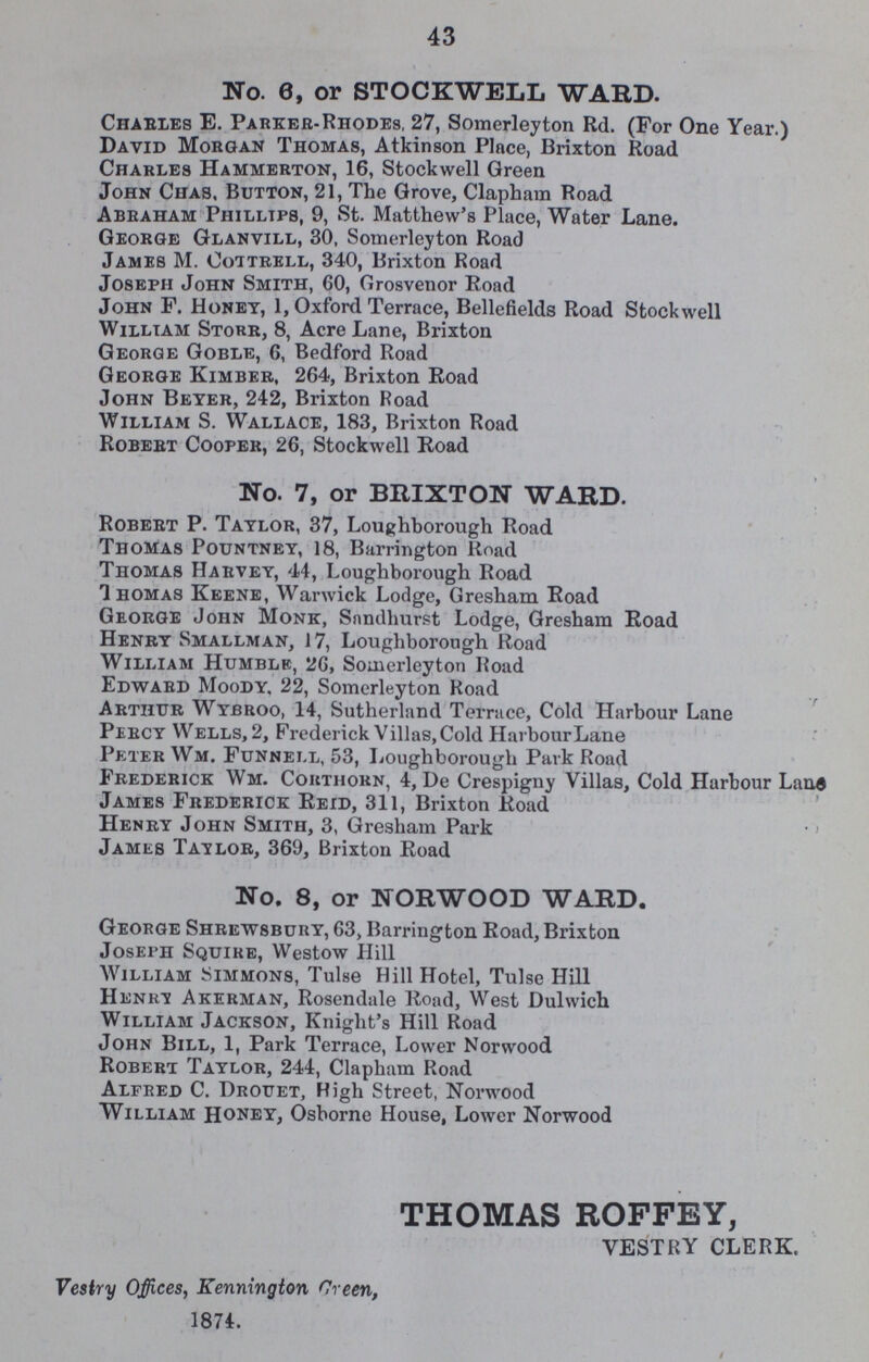 43 No. 0, or STOCKWELL WARD. Charles E. Parker-Rhodes, 27, Somerleyton Rd. (For One Year.) David Morgan Thomas, Atkinson Place, Brixton Road Charles Hammerton, 16, Stockwell Green John Chas, Button, 21, The Grove, Clapham Road Abraham Philips, 9, St. Matthew's Place, Water Lane. George Glanvill, 30, Somerleyton Road James M. Cottrell, 340, Brixton Road Joseph John Smith, 60, Grosvenor Road John F. Honey, 1, Oxford Terrace, Bellefields Road Stockwell William Storr, 8, Acre Lane, Brixton George Goble, 6, Bedford Road George Kimber, 264, Brixton Road John Beyer, 242, Brixton Road William S. Wallace, 183, Brixton Road Robert Cooper, 26, Stockwell Road No. 7, or BRIXTON WARD. Robert P. Taylor, 37, Loughborough Road Thomas Pountney, 18, Barrington Road Thomas Harvey, 44, Loughborough Road Thomas Keene, Warwick Lodge, Gresham Road George John Monk, Sandhurst Lodge, Gresham Road Henry Smallman, 17, Loughborough Road William Humble, 26, Somerleyton Road Edward Moody. 22, Somerleyton Road Arthur Wybroo, 14, Sutherland Terrace, Cold Harbour Lane Percy Wells, 2, Frederick Villas, Cold HarbourLane Peter Wm. Funnell, 53, Loughborough Park Road Frederick Wm. Cortiiorn, 4, De Crespigny Villas, Cold Harbour Lane James Frederick Reid, 311, Brixton Road Henry John Smith, 3, Gresham Park • < James Tat lor, 369, Brixton Road No. 8, or NORWOOD WARD. George Shrewsbury, 63, Barrington Road, Brixton Joseph Squire, Westow Hill William Simmons, Tulse Hill Hotel, Tulse Hill Hunri Akerman, Rosendale Road, West Dulwich William Jackson, Knight's Hill Road John Bill, 1, Park Terrace, Lower Norwood Robert Taylor, 244, Clapham Road Alfred C. Drouet, High Street, Norwood William Honey, Osborne House, Lower Norwood THOMAS ROFFEY, VESTRY CLERK, Vestry Offices, Kennington Green, 1874.