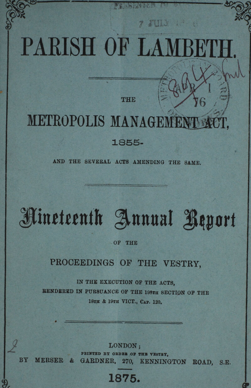 PARISH OF LAMBETH. THE METROPOLIS MANAGEMEMT ACT, 1855- AND THE SEVERAL ACTS AMENDING THE SAME. Nineteenth Annual Report OF THE PROCEEDINGS OF THE VESTRY, IN THE EXECUTION OP THE ACTS, RENDERED IN PURSUANCE OP THE 198th SECTION OP THE 18th & 19th VICT., Cap. 120. LONDON; PRINTED, BY ORDER OF THE VESTRY, BY MERSER & GARDNER, 270, KENNINGTON ROAD, S.E. 1875.