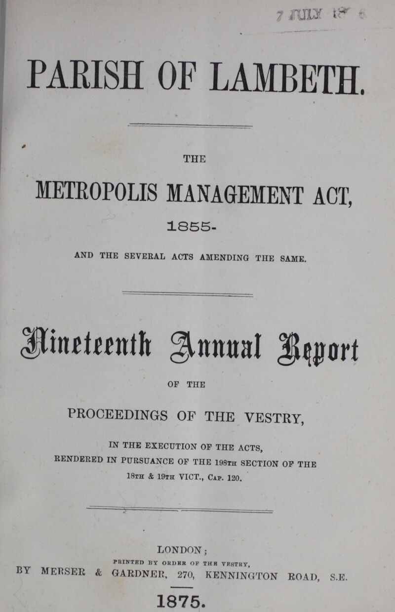 PARISH OF LAMBETH. THE METROPOLIS MANAGEMENT ACT, 1855- and the several acts amending the same. Nineteenth Annual Report OF THE PROCEEDINGS OF THE VESTRY, in the execution op the acts, rendered in pursuance op the 198th section op the 18th & 19th vict., cap. 120. london; minted by order of the vrstry, BY MERSER & GARDNER, 270, KENNINGTON ROAD, S.E. 1875.