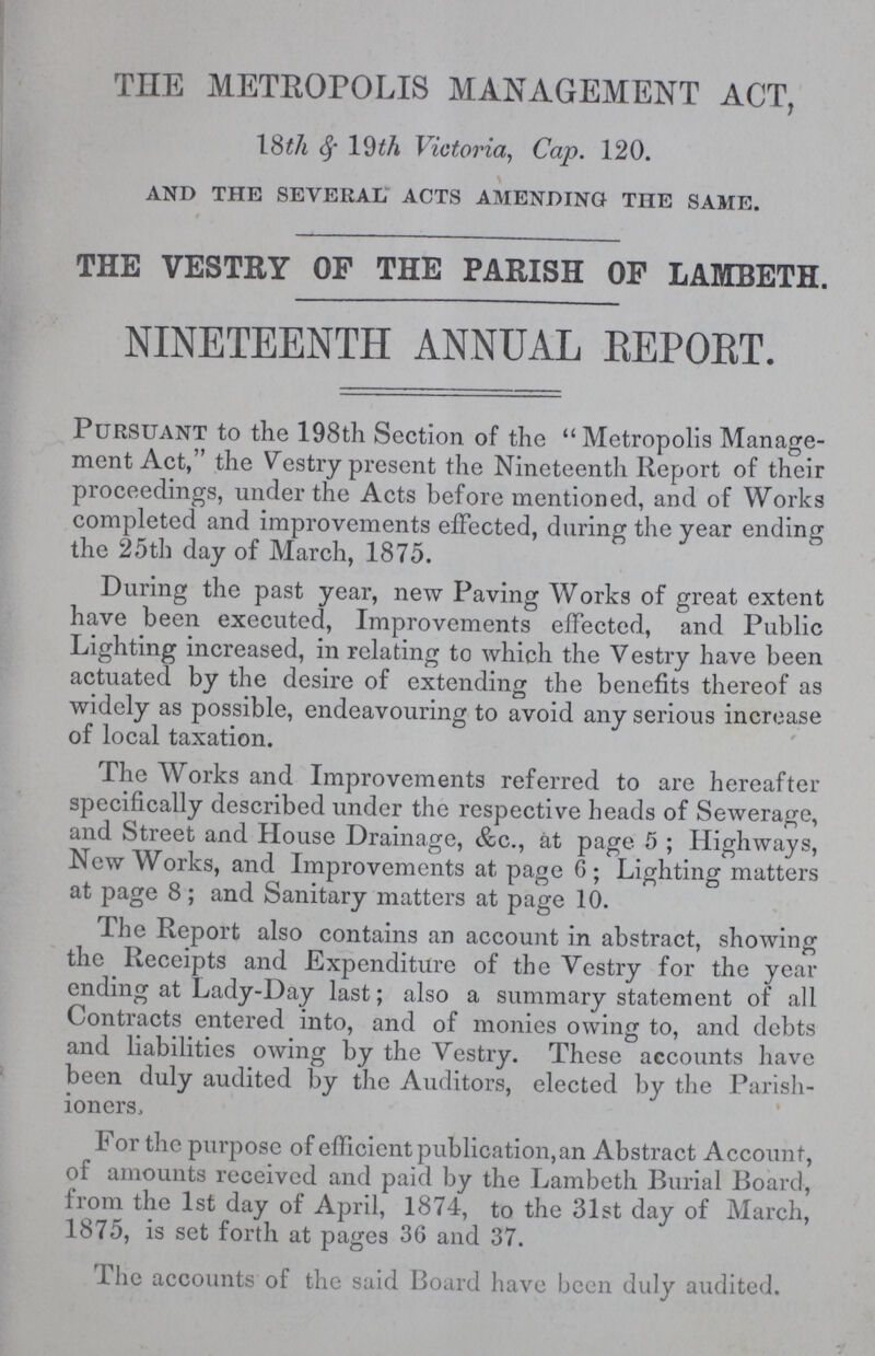 THE METROPOLIS MANAGEMENT ACT, 18&th 19th Victoria, Cap. 120. and the several acts amending the same. THE VESTRY OF THE PARISH OF LAMBETH. NINETEENTH ANNUAL REPORT. Pursuant to the 198th Section of the Metropolis Manage ment Act, the Vestry present the Nineteenth Report of their proceedings, under the Acts before mentioned, and of Works completed and improvements effected, during the year ending the 25th day of March, 1875. During the past year, new Paving Works of great extent have been executed, Improvements effected, and Public Lighting increased, in relating to which the Vestry have been actuated by the desire of extending the benefits thereof as widely as possible, endeavouring to avoid any serious increase of local taxation. The Works and Improvements referred to are hereafter specifically described under the respective heads of Sewerage, and Street and House Drainage, &c., at page 5; Highways, New Works, and Improvements at page 6; Lighting matters at page 8; and Sanitary matters at page 10. The Report also contains an account in abstract, showing the Receipts and Expenditure of the Vestry for the year ending at Lady-Day last; also a summary statement of all Contracts entered into, and of monies owing to, and debts and liabilities owing by the Vestry. These accounts have been duly audited by the Auditors, elected by the Parish ioners, For the purpose of efficient publication, an Abstract Account, of amounts received and paid by the Lambeth Burial Board, from the 1st day of April, 1874, to the 31st day of March, 1875, is set forth at pages 36 and 37. The accounts of the said Board have been duly audited.