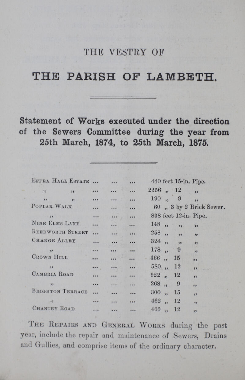 THE VESTRY OF THE PARISH OF LAMBETH. Statement of Works executed under the direction of the Sewers Committee during the year from 25th March, 1874, to 25th March, 1875. Effra Hall Estate 440 feet 15-in. Pipe. 2256 „ 12 „ „ „ 190 „ 9 „ Poplar Walk 60 „ 3 by 2 Brick Sewer. „ 838 feet 12-in. Pipe. Nine Elms Lane 148 „ „ „ Reedworth Street 258 „ „ „ Change Alley 324 „ „ „ „ 178 9 „ Crown Hill 466 „ 15 „ „ 580 12 „ Cambria Road 922 „ 12 „ „ 268 „ 9 Brighton Terrace 300 „ 15 „ „ 462 „ 12 Chantry Road 400 „ 12 „ The Repairs and General Works during the past year, include the repair and maintenance of Sewers, Drains and Gullies, and comprise items of the ordinary character.