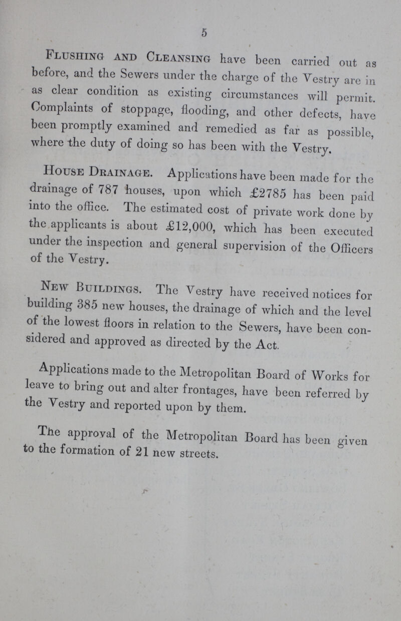 5 Flushing and Cleansing have been carried out as before, and the Sewers under the charge of the Vestry are in as clear condition as existing circumstances will permit. Complaints of stoppage, flooding, and other defects, have been promptly examined and remedied as far as possible, where the duty of doing so has been with the Vestry. House Drainage. Applications have been made for the drainage of 787 houses, upon which £2785 has been paid into the office. The estimated cost of private work done by the applicants is about £12,000, which has been executed under the inspection and general supervision of the Officers of the Vestry. New Buildings. The Vestry have received notices for building 385 new houses, the drainage of which and the level of the lowest floors in relation to the Sewers, have been con sidered and approved as directed by the Act. Applications made to the Metropolitan Board of Works for leave to bring out and alter frontages, have been referred by the Vestry and reported upon by them. The approval of the Metropolitan Board has been given to the formation of 21 new streets.