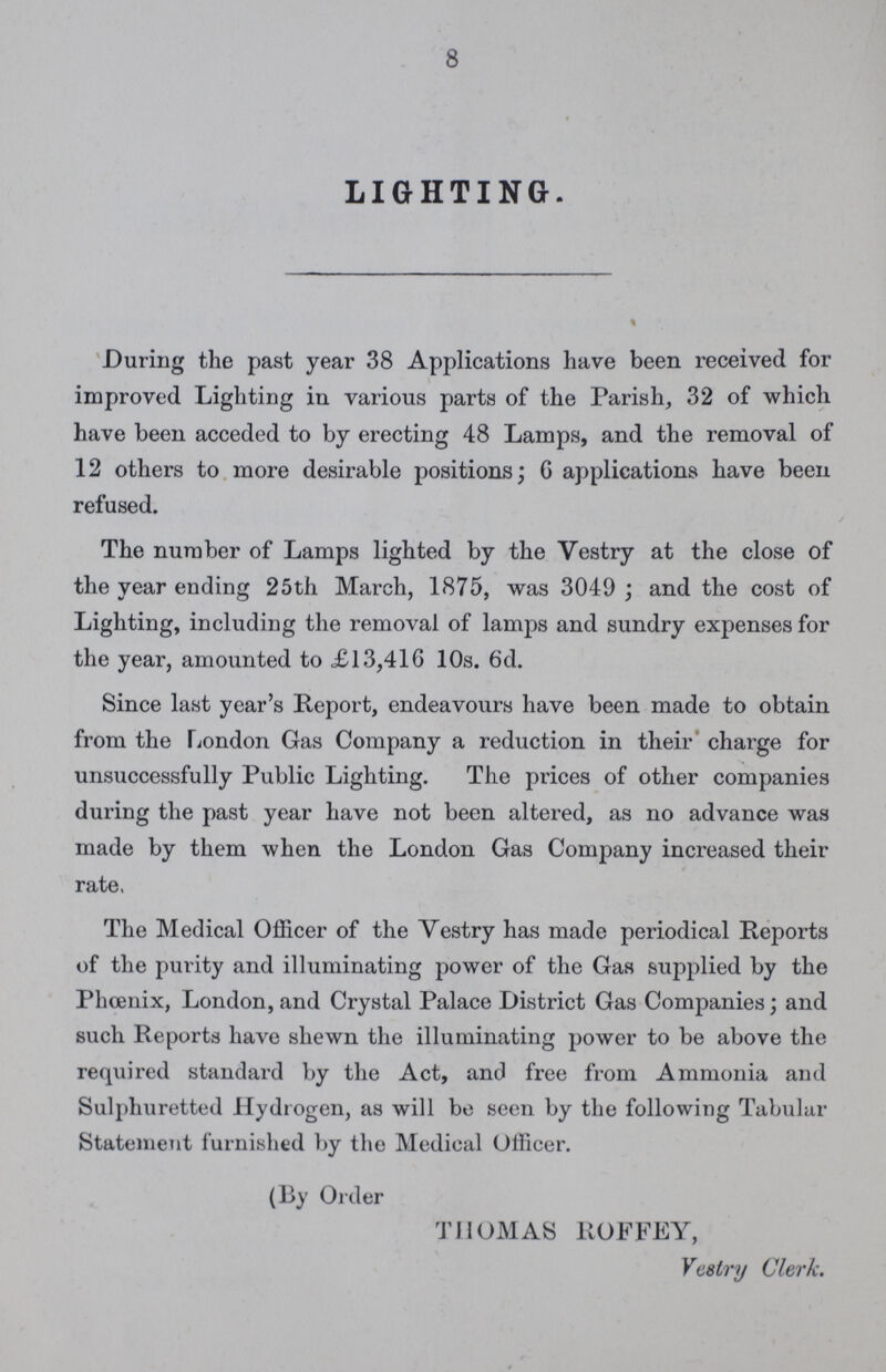 8 LIGHTING. During the past year 38 Applications have been received for improved Lighting in various parts of the Parish, 32 of which have been acceded to by erecting 48 Lamps, and the removal of 12 others to more desirable positions; G applications have been refused. The number of Lamps lighted by the Vestry at the close of the year ending 25th March, 1875, was 3049; and the cost of Lighting, including the removal of lamps and sundry expenses for the year, amounted to £13,410 10s. 6d. Since last year's Report, endeavours have been made to obtain from the London Gas Company a reduction in their charge for unsuccessfully Public Lighting. The prices of other companies during the past year have not been altered, as no advance was made by them when the London Gas Company increased their rate, The Medical Officer of the Vestry has made periodical Reports of the purity and illuminating power of the Gas supplied by the Phoenix, London, and Crystal Palace District Gas Companies; and such Reports have shewn the illuminating power to be above the required standard by the Act, and free from Ammonia and Sulphuretted Hydrogen, as will be seen by the following Tabular Statement furnished by the Medical Officer. (By Order THOMAS ROFFEY, Vestry Clerk.