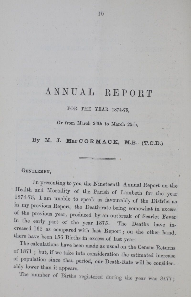 10 ANNUAL REPORT FOR THE YEAR 1874-75, Or from March 2Gth to March 25th, By M. J. Mac COK MACK, M.B. (T.C.D.) Gentlemen, In presenting to you the Nineteenth Annual Report on the Health and Mortality of the Parish of Lambeth for the year 1874-75, I am unable to speak as favourably of the District as in my previous Report, the Death-rate being somewhat in excess of the previous year, produced by an outbreak of Scarlet Fever in the early part of the year 1875. The Deaths have in creased 162 as compared with last Report; on the other hand, there have been 156 Births in excess of last year. The calculations have been made as usual on the Census Returns of 1871; but, if we take into consideration the estimated increase of population since that period, our Death-Rate will be consider ably lower than it appears. The number of Births registered during the year was 8477;
