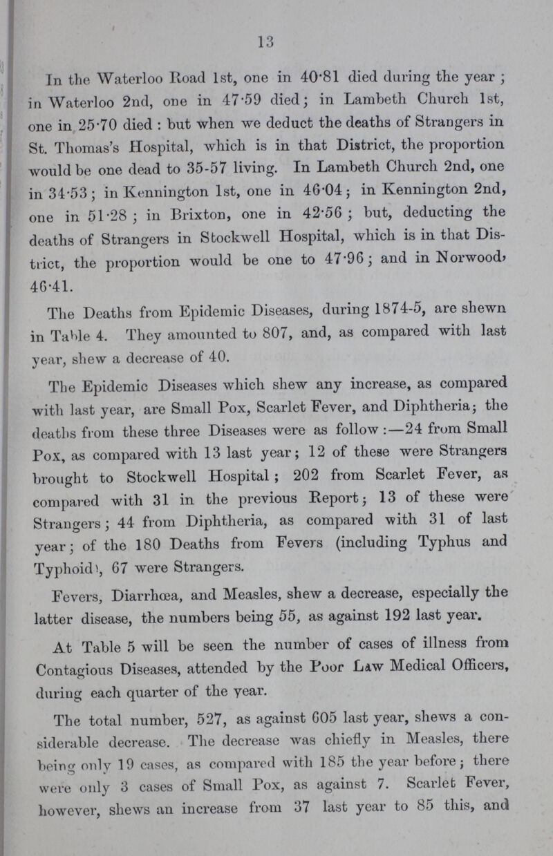 13 In the Waterloo Road 1st, one in 40.81 died daring the year; in Waterloo 2nd, one in 47.59 died; in Lambeth Church 1st, one in 25.70 died: but when we deduct the deaths of Strangers in St. Thomas's Hospital, which is in that District, the proportion would be one dead to 35-57 living. In Lambeth Church 2nd, one in 34.53; in Kennington 1st, one in 46.04; in Kennington 2nd, one in 51.28; in Brixton, one in 42.50; but, deducting the deaths of Strangers in Stockwell Hospital, which is in that Dis trict, the proportion would be one to 47.90; and in Norwood, 40.41. The Deaths from Epidemic Diseases, during 1874-5, are shewn in Table 4. They amounted to 807, and, as compared with last year, shew a decrease of 40. The Epidemic Diseases which shew any increase, as compared with last year, are Small Pox, Scarlet Fever, and Diphtheria; the deaths from these three Diseases were as follow:—24 from Small Pox, as compared with 13 last year; 12 of these were Strangers brought to Stockwell Hospital; 202 from Scarlet Fever, as compared with 31 in the previous Report; 13 of these were Strangers; 44 from Diphtheria, as compared with 31 of last year; of the 180 Deaths from Fevers (including Typhus and Typhoid, 07 were Strangers. Fevers, Diarrhoea, and Measles, shew a decrease, especially the latter disease, the numbers being 55, as against 192 last year. At Table 5 will be seen the number of cases of illness from Contagious Diseases, attended by the Poor Law Medical Officers, during each quarter of the year. The total number, 527, as against 605 last year, shews a con siderable decrease. The decrease was chiefly in Measles, there being only 19 cases, as compared with 185 the year before; there were only 3 cases of Small Pox, as against 7. Scarlet Fever, however, shews an increase from 37 last year to 85 this, and