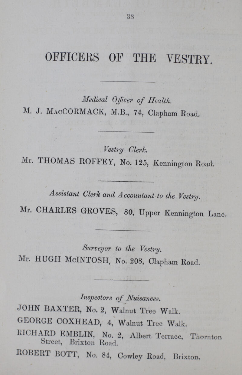 38 OFFICERS OF THE VESTRY. Medical Officer of Health. M. J. MacCORMACIv, M.B., 74, Clapham Road. Vestry Clerk. Mr. THOMAS ROFFEY, No. 125, Kennington Road. Assistant Clerk and Accountant to the Vestry. Mr. CHARLES GROVES, 80, Upper Kennington Lane. Surveyor to the Vestry. Mr. HUGH McINTOSH, No. 208, Clapham Road. Inspectors of Nuisanees. JOHN BAXTER, No. 2, Walnut Tree Walk. GEORGE COXHEAD, 4, Walnut Tree Walk. RICHARD EMBLIN, No. 2, Albert Terrace, Thornton Street, Brixton Road. ROBERT BOTT, No. 84, Cowley Road, Brixton.