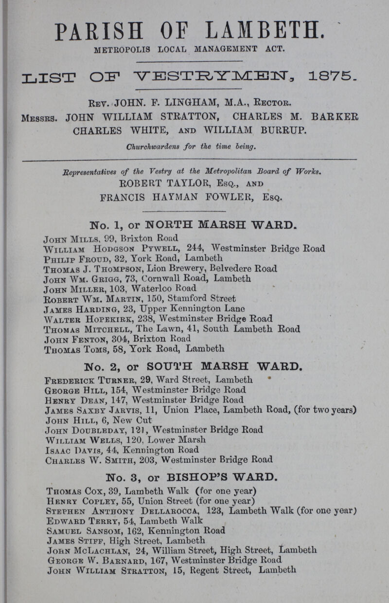 PARISH OF LAMBETH. METROPOLIS LOCAL MANAGEMENT ACT. LIST OIF1 VESTRYMEN, 1875. Rev. JOHN. F. LINGHAM, M.A., Rector. Messes. JOHN WILLIAM STRATTON, CHARLES M. BARKER CHARLES WHITE, and WILLIAM BURRUP. Churchwardens for the time being. Representatives of the Vestry at the Metropolitan Board of Works. ROBERT TAYLOR, Esq., and FRANCIS HAYMAN FOWLER, Esq. No. 1, or NORTH MARSH WARD. John Mills, 99, Brixton Road William Hodgson Pywell, 244, Westminster Bridge Road Philip Froud, 32, York Road, Lambeth Thomas J. Thompson, Lion Brewery, Belvedere Road John Wm. Grigg, 73, Cornwall Road, Lambeth John Miller, 103, Waterloo Road Robert Wm. Martin, 150, Stamford Street James Harding, 23, Upper Kennington Lane Walter Hopekirk, 238, Westminster Bridge Road Thomas Mitchell, The Lawn, 41, South Lambeth Road John Fenton, 304, Brixton Road Thomas Toms, 58, York Road, Lambeth No. 2, or SOUTH MARSH WARD. Frederick Turner, 29, Ward Street, Lambeth* George Hill, 154, Westminster Bridge Road Henry Dean, 147, Westminster Bridge Road James Saxby Jaryis, 11, Union Place, Lambeth Road, (for two years) John Hill, 6, New Cut John Doubleday, 121, Westminster Bridge Road William Wells, 120, Lower Marsh Isaac Davis, 44, Kennington Road Charles W. Smith, 203, Westminster Bridge Road No. 3, or BISHOP'S WARD. Thomas Cox, 39, Lambeth Walk (for one year) Henry Copley, 55, Union Street (for one year) Stephen Anthony Dellarocca, 123, Lambeth Walk (for one year) Edward Terry, 54, Lambeth Walk Samuel Sansom, 162, Kennington Road James Stiff, High Street, Lambeth John McLachlan, 24, William Street, High Street, Lambeth George W. Barnard, 167, Westminster Bridge Road John William Stratton, 15, Regent Street, Lambeth