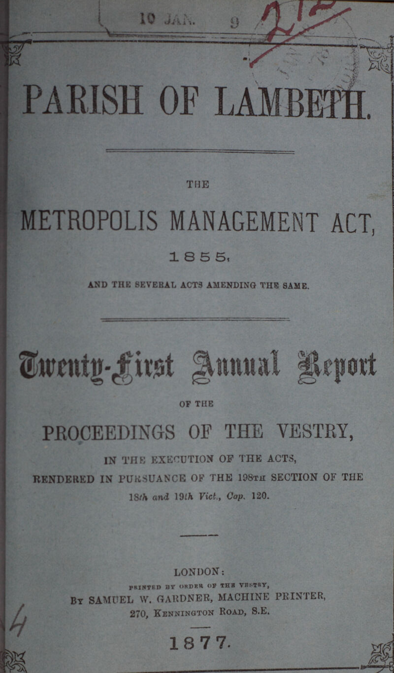 10 JAN. 9 PARISH OF LAMBETH. THE METROPOLIS MANAGEMENT ACT, 18 5 5, and the several acts amending the same. Twenty-first Annual Report of the PROCEEDINGS OF THE VESTRY, IN THE EXECUTION OP THE ACTS, RENDERED IN PURSUANCE OF THE 198th SECTION OF THE 18th and 19th Vict., Cap. 120. LONDON: printed by order of the vestry, BY SAMUEL W. GARDNER, MACHINE PRINTER, 270, Bennington Road, S.E. 1877. 4