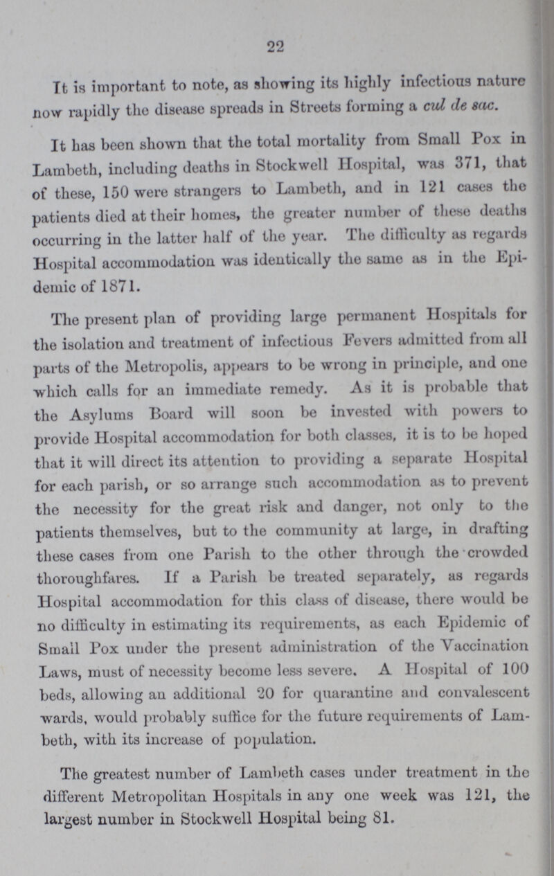 22 It is important to note, as showing its highly infectious nature now rapidly the disease spreads in Streets forming a cul de sac. It has been shown that the total mortality from Small Pox in Lambeth, including deaths in Stockwell Hospital, was 371, that of these, 150 were strangers to Lambeth, and in 121 cases the patients died at their homes, the greater number of these deaths occurring in the latter half of the year. The difficulty as regards Hospital accommodation was identically the same as in the Epi demic of 1871. The present plan of providing large permanent Hospitals for the isolation and treatment of infectious Fevers admitted from all parts of the Metropolis, appears to be wrong in principle, and one which calls for an immediate remedy. As it is probable that the Asylums Board will soon be invested with powers to provide Hospital accommodation for both classes, it is to be hoped that it will direct its attention to providing a separate Hospital for each parish, or so arrange such accommodation as to prevent the necessity for the great risk and danger, not only to the patients themselves, but to the community at large, in drafting these cases from one Parish to the other through the crowded thoroughfares. If a Parish be treated separately, as regards Hospital accommodation for this class of disease, there would be no difficulty in estimating its requirements, as each Epidemic of Small Pox under the present administration of the Vaccination Laws, must of necessity become less severe. A Hospital of 100 beds, allowing an additional 20 for quarantine and convalescent wards, would probably suffice for the future requirements of Lam beth, with its increase of population. The greatest number of Lambeth cases under treatment in the different Metropolitan Hospitals in any one week was 121, the largest number in Stockwell Hospital being 81.