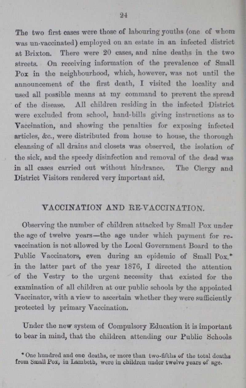 24 The two first cases were those of labouring youths (one of whom was un-vaccinated) employed on an estate in an infected district at Brixton. There were 20 cases, and nine deaths in the two streets. On receiving information of the prevalence of Small Pox in the neighbourhood, which, however, was not until the announcement of the first death, I visited the locality and used all possible means at my command to prevent the spread of the disease. All children residing in the infected District were excluded from school, hand-bills giving instructions as to Vaccination, and showing the penalties for exposing infected articles, &c., were distributed from house to house, the thorough cleansing of all drains and closets was observed, the isolation of the sick, and the speedy disinfection and removal of the dead was in all cases carried out without hindrance. The Clergy and District Visitors rendered very important aid. VACCINATION AND RE-VACCINATION. Observing the number of children attacked by Small Pox under the age of twelve years—the age under which payment for re vaccination is not allowed by the Local Government Board to the Public Vaccinators, even during an epidemic of Small Pox.* in the latter part of the year 1876, I directed the attention of the Vestry to the urgent necessity that existed for the examination of all children at our public schools by the appointed Vaccinator, with a view to ascertain whether they were sufficiently protected by primary Vaccination. Under the new system of Compulsory Education it is important to bear in mind, that the children attending our Public Schools * One hundred and one deaths, or more than two-fifths of the total deaths from Small Pox, in Lambeth, were in children under twwlve years of age.