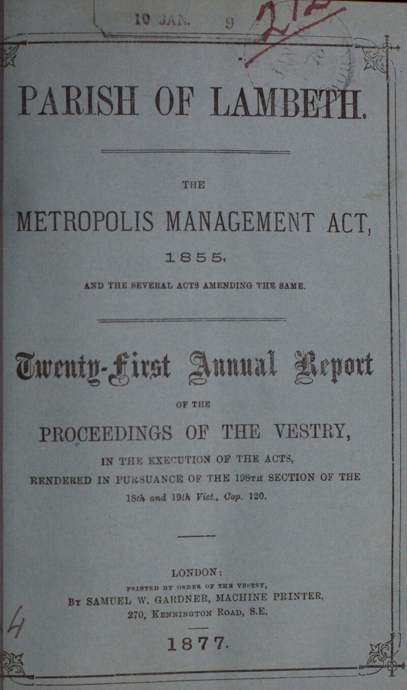 212 PARISH OF LAMBETH. the METROPOLIS MANAGEMENT ACT, 185 5, and the 8evebal acts amending the same. Twenty-first Annual Report of the PROCEEDINGS OF THE VESTRY, IN THE EXECUTION OP THE ACTS, RENDERED IN PURSUANCE OF THE 198th SECTION OF THE 18th and 19th Vict., Cap. 120. LONDON: PRINTED BY ORDER OF THE VESTRY, BY SAMUEL W. GARDNER, MACHINE PRINTER, 270, kennington Road, S.E. 1877.