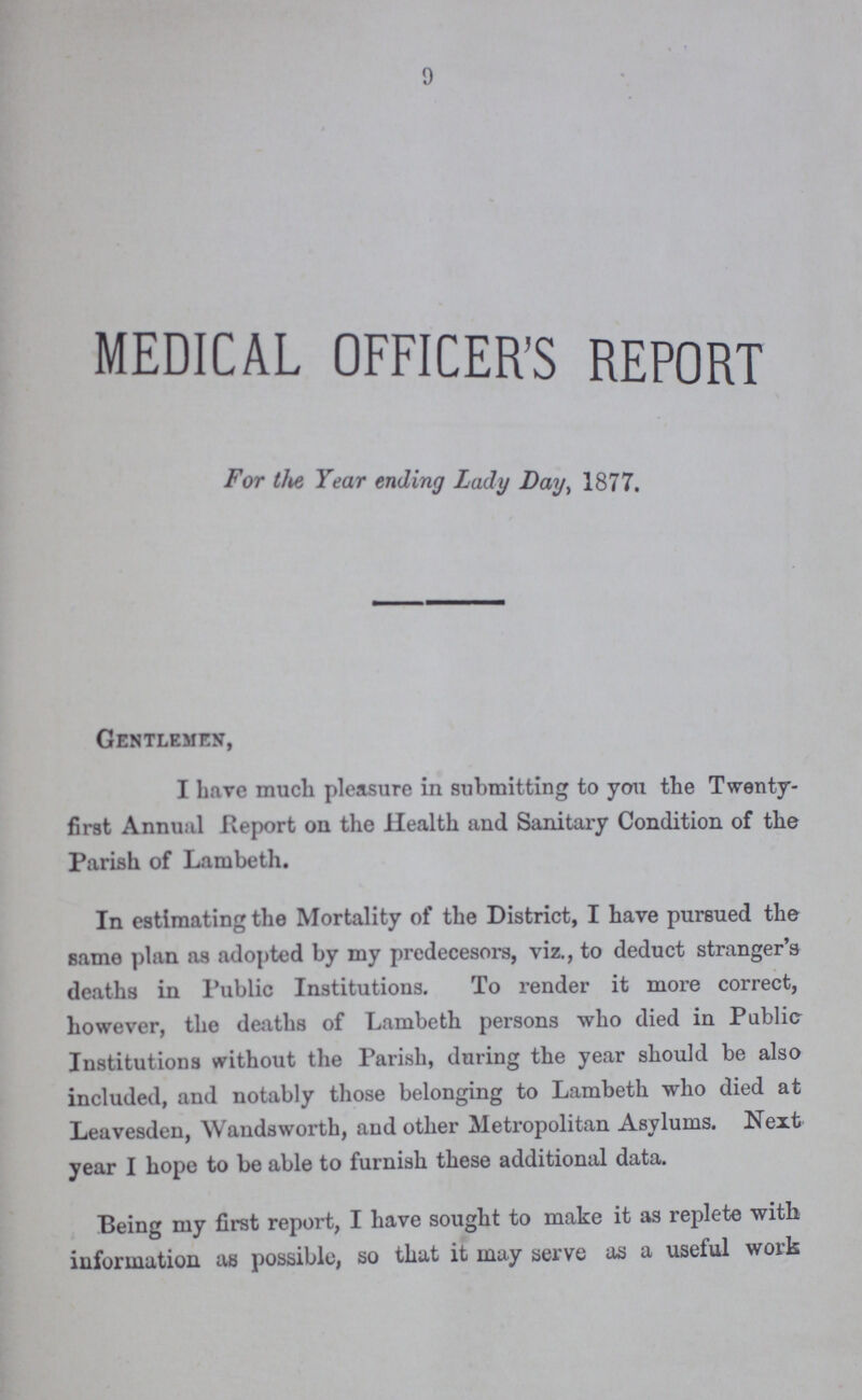 9 MEDICAL OFFICER'S REPORT For the Year ending Lady Day, 1877. Gentlemen, I have much pleasure in submitting to you the Twenty first Annual Report on the Health and Sanitary Condition of the Parish of Lambeth. In estimating the Mortality of the District, I have pursued the same plan as adopted by my predecesors, viz., to deduct stranger's deaths in Public Institutions. To render it more correct, however, the deaths of Lambeth persons who died in Public Institutions without the Parish, during the year should be also included, and notably those belonging to Lambeth who died at Leavesden, Wandsworth, and other Metropolitan Asylums. Next year I hope to be able to furnish these additional data. Being my first report, I have sought to make it as replete with information as possible, so that it may serve as a useful work