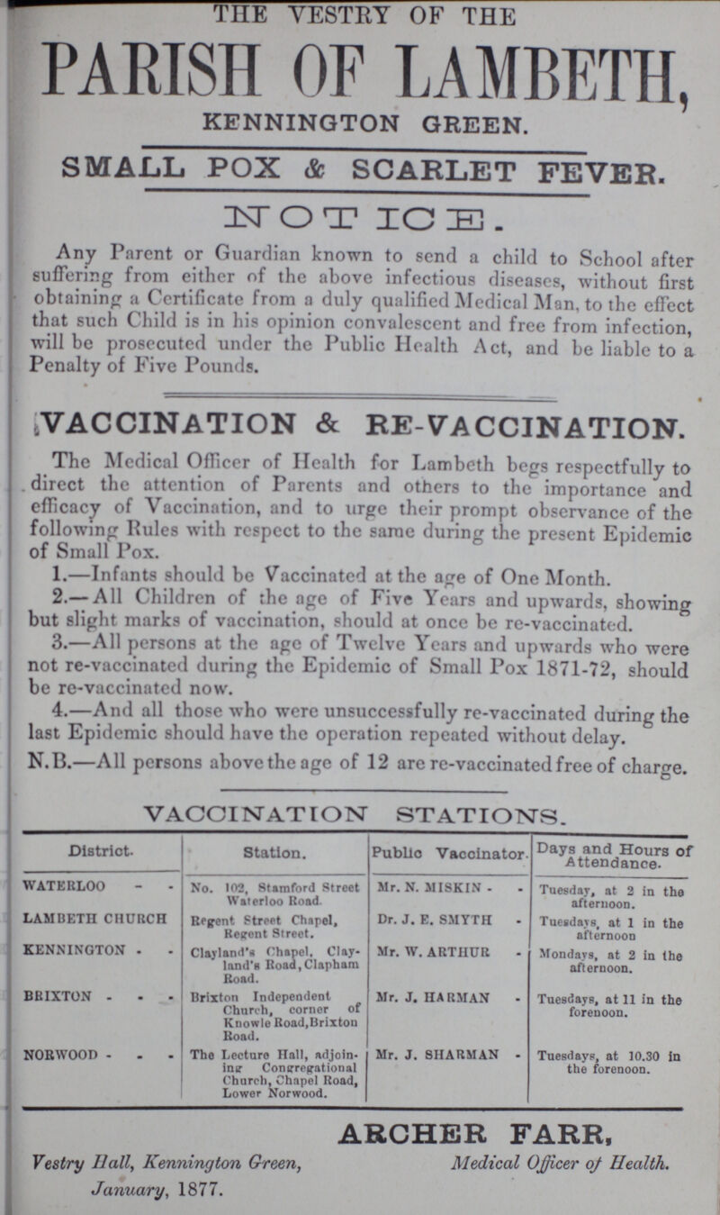 THE VESTRY OF THE PARISH OF LAMBETH, KENNINGTON GREEN. SMALL, POX & SCARLET FEVER. NOTICE. Any Parent or Guardian known to send a child to School after suffering from either of the above infectious diseases, without first obtaining a Certificate from a duly qualified Medical Man, to the effect that such Child is in his opinion convalescent and free from infection, will be prosecuted under the Public Health Act, and be liable to a Penalty of Five Pounds. VACCINATION & RE-VACCINATION. The Medical Officer of Health for I Lambeth begs respectfully to . direct the attention of Parents and others to the importance and efficacy of Vaccination, and to urge their prompt observance of the following Rules with respect to the same during the present Epidemic of Small Pox. 1.—Infants should be Vaccinated at the age of One Month. 2.— All Children of the age of Five Years and upwards, showing but slight marks of vaccination, should at once be re-vaccinated. 3.—All persons at the age of Twelve Years and upwards who were not re-vaccinated during the Epidemic of Small Pox 1871-72, should be re-vaccinated now. 4.—And all those who were unsuccessfully re-vaccinated during the last Epidemic should have the operation repeated without delay. N.B.—All persons above the age of 12 are re-vaccinated free of charge. VACCINATION STATIONS. District Station. PubUo Vaccinator- Days and Hours of Attendance. WATERLOO No. 102, Stamford Street Waterloo Road. Mr. N. MISKIN - Tuesday, at 2 in the afternoon. LAMUETH CHURCH Regent Street Chapel, Regent Street. Dr. J. E. SMYTH Tuesdays, at 1 in the afternoon KENNINGTON Clayland's Chapel. Clay land's Roaa,CIapham Road. Mr. W. ARTHUR Mondays, at 2 in the afternoon. BRIXTON Brixton Independent Church, corner of Knowle Road,Brixton Road. Mr. J. HARMAN Tuesdays, at 11 in the forenoon. NORWOOD The Lecture Hall, adjoin ing Congregational Church, Chapel Road, Lower Norwood. Mr. J. 8HARMAN - Tuesdays, at 10.30 in the forenoon. ARCHER FARR, Medical Officer of Health. Vestry Hall, Kennington Green, January, 1877.