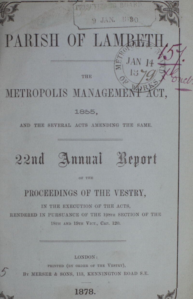 PARISH OF LAMBETH THE METROPOLIS MANAGEMENT ACT, 1855, AND THE SEVERAL ACTS AMENDING THE SAME. 22nd Annual Report OF THE PROCEEDINGS OF THE VESTRY, IN THE EXECUTION OF THE ACTS, RENDERED IN PURSUANCE OF THE 198TH SECTION OF THE 18th and 19th Vict., Cap 120. LONDON: printed (by order of the vestry), By MERSER & SONS, 113, KENNINGTON ROAD S.E. 1878.