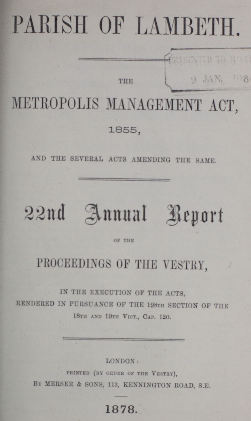 PARISH OF LAMBETH THE METROPOLIS MANAGEMENT ACT 1855, AND THE SEVERAL ACTS AMENDING THE SAME. 22nd Annual Report OF THE PROCEEDINGS OF THE VESTRY, IN THE EXECUTION OF THE ACTS, RENDERED IN PURSUANCE OF THE 198th SECTION OF THE 18th and 19th Vict., Cap. 120. LONDON: PRINTED (by order of the vestry), By MERSER & SONS, 113, KENNINGTON ROAD, S.E. 1878.