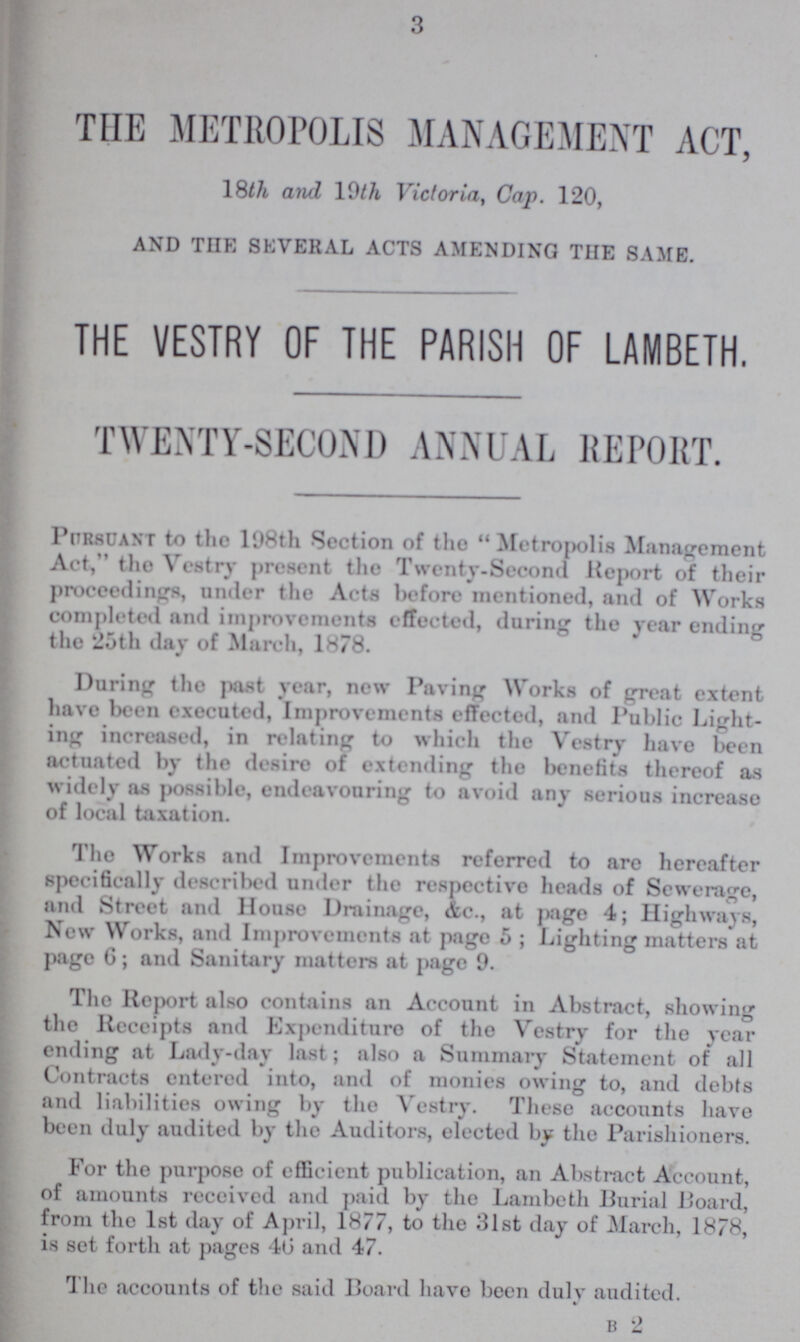 3 THE METROPOLIS MANAGEMENT ACT, 18th and 19th Victoria, Cap. 120, AND THE SEVERAL ACTS AMENDING THE SAME. THE VESTRY OF THE PARISH OF LAMBETH. TWENTY-SECOND ANNUAL REPORT. Pursuant to the 198th Section of the Metropolis Management Act, the Vestry Present the Twenty-Second Report of their proceedings, under the Acts before mentioned, and of Works completed and improvements effected, during the year ending the 25th day of March, 1878. During the past year, new Paving Works of great extent have been executed, Improvements effected, and Public Light ing increased, in relating to which the Vestry have been actuated by the desire of extending the benefits thereof as widely as possible, endeavouring to avoid any serious increase of local taxation. The Works and Improvements referred to are hereafter specifically described under the respective heads of Sewerage, and Street and House Drainage, &c., at page 4; Highways, New Works, and Improvements at page 5; Lighting matters at page 6; and Sanitary matters at page 9. The Report also contains an Account in Abstract, showing the Receipts and Expenditure of tho Vestry for the year ending at Lady-day last; also a Summary Statement of all Contracts entered into, and of monies owing to, and debts and liabilities owing by tho Vestry. These accounts have been duly audited by the Auditors, elected by the Parishioners. For the purpose of efficient publication, an Abstract Account, of amounts received and paid by the Lambeth Burial Board, from the 1st day of April, 1877, to the 31st day of March, 1878, is set forth at pages 40 and 47. The accounts of the said Board have been duly audited. b 2