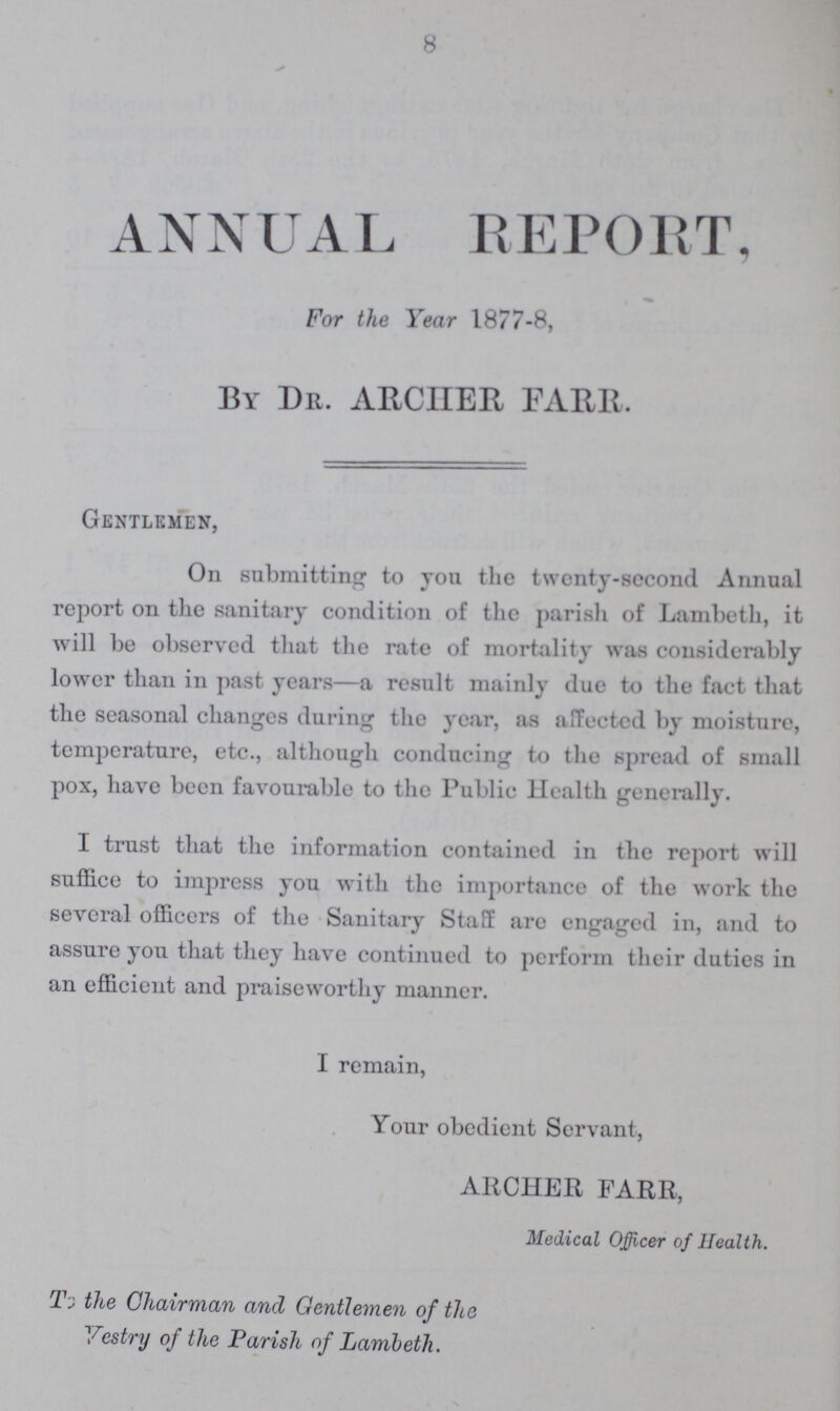 8 ANNUAL REPORT, For the Year 1877-8, By Dr. ARCHER FARR. Gentlemen, On submitting to you the twenty-second Annual report on the sanitary condition of the parish of Lambeth, it will be observed that the rate of mortality was considerably lower than in past years—a result mainly due to the fact that the seasonal changes during the year, as affected by moisture, temperature, etc., although conducing to the spread of small pox, have been favourable to the Public Health generally. I trust that the information contained in the report will suffice to impress you with the importance of the work the several officers of the Sanitary Staff arc engaged in, and to assure you that they have continued to perform their duties in an efficient and praiseworthy manner. I remain, Your obedient Servant, ARCHER FARR, Medical Officer of Health. To the Chairman and Gentlemen of the Vestry of the Parish of Lambeth.
