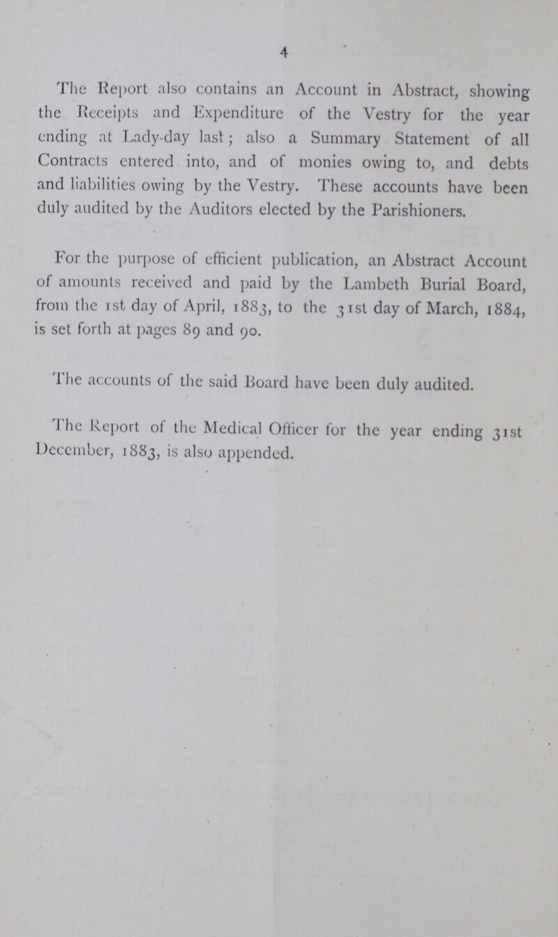 4 The Report also contains an Account in Abstract, showing the Receipts and Expenditure of the Vestry for the year ending at Lady-day last; also a Summary Statement of all Contracts entered into, and of monies owing to, and debts and liabilities owing by the Vestry. These accounts have been duly audited by the Auditors elected by the Parishioners. For the purpose of efficient publication, an Abstract Account of amounts received and paid by the Lambeth Burial Board, from the 1st day of April, 1883, to the 31st day of March, 1884, is set forth at pages 89 and 90. The accounts of the said Board have been duly audited. The Report of the Medical Officer for the year ending 31st December, 1883, is also appended.