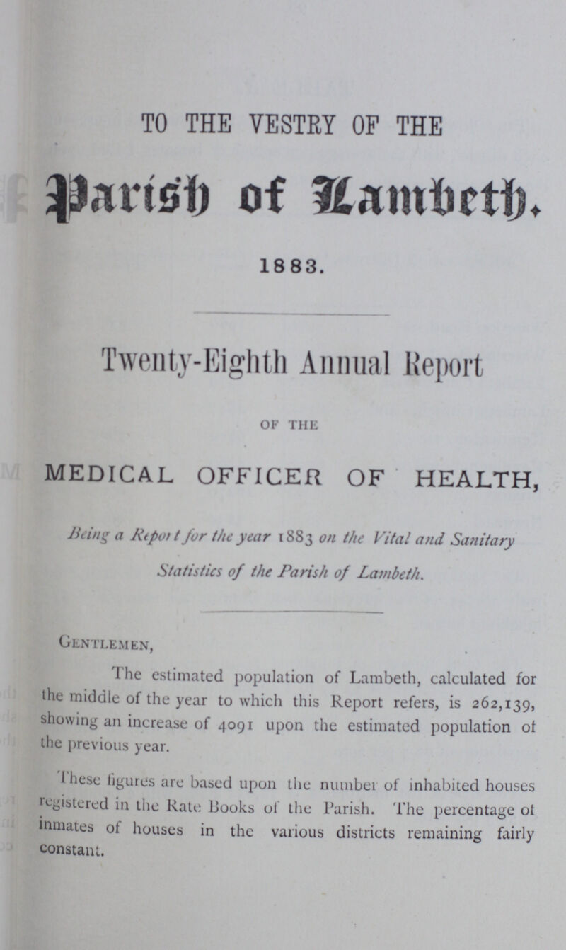 TO THE VESTRY OF THE Parisd of lambetb 1883. Twenty-Eighth Annual Report of the MEDICAL OFFICER OF HEALTH, Being a Ktpot t for the year 1883 on the Vital and Sanitary Statistics of the Parish of Lambeth. Gentlemen, The estimated population of Lambeth, calculated for the middle of the year to which this Report refers, is 262,139, showing an increase of 4091 upon the estimated population of the previous year. These figures are based upon the number of inhabited houses registered in the Rate Books of the Parish. The percentage ot inmates of houses in the various districts remaining fairly constant.