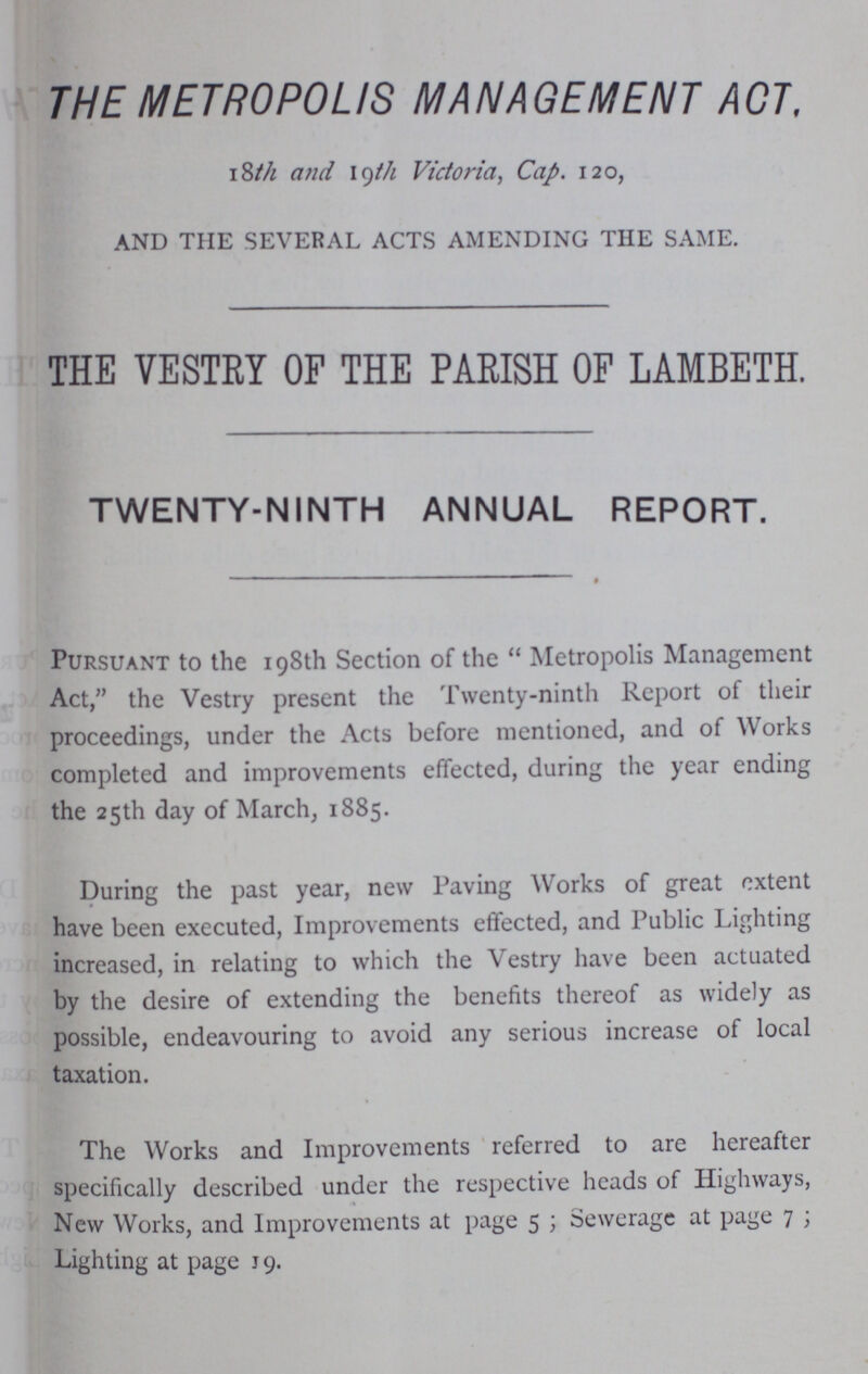 THE METROPOLIS MANAGEMENT ACT, 18th and 19th Victoria, Cap. 120, AND THE SEVERAL ACTS AMENDING THE SAME. THE VESTRY OF THE PARISH OF LAMBETH. TWENTY-NINTH ANNUAL REPORT. Pursuant to the 198th Section of the Metropolis Management Act, the Vestry present the Twenty-ninth Report of their proceedings, under the Acts before mentioned, and of Works completed and improvements effected, during the year ending the 25th day of March, 1885. During the past year, new Paving Works of great extent have been executed, Improvements effected, and Public Lighting increased, in relating to which the Vestry have been actuated by the desire of extending the benefits thereof as widely as possible, endeavouring to avoid any serious increase of local taxation. The Works and Improvements referred to are hereafter specifically described under the respective heads of Highways, New Works, and Improvements at page 5; Sewerage at page 7; Lighting at page 19.