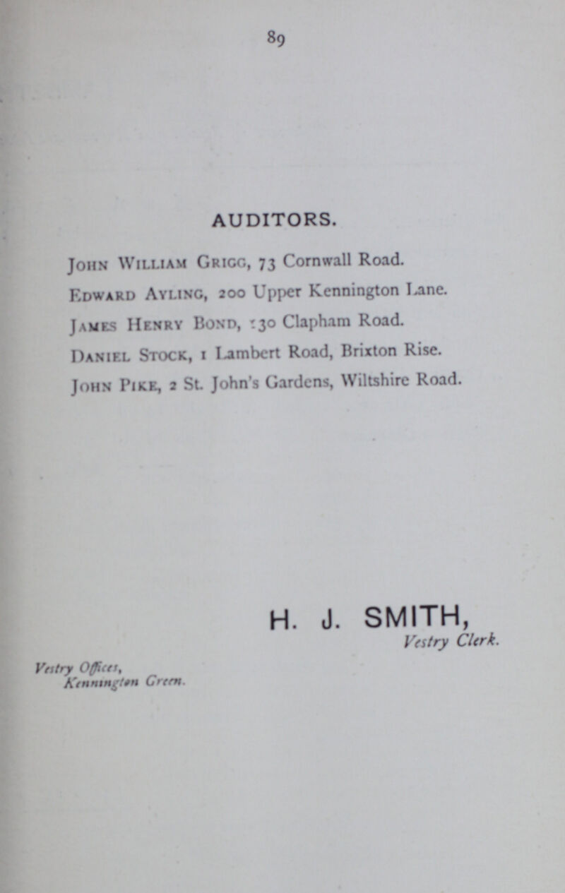 89 AUDITORS. John William Grigg, 73 Cornwall Road. Edward Ayling, 200 Upper Kennington Lane. James Henry Bond, 130 Clapham Road. Daniel Stock, 1 Lambert Road, Brixton Rise. John Pike, 2 St. John's Gardens, Wiltshire Road. H. J. SMITH, Vestry Clerk. Vestry Offices, Green.