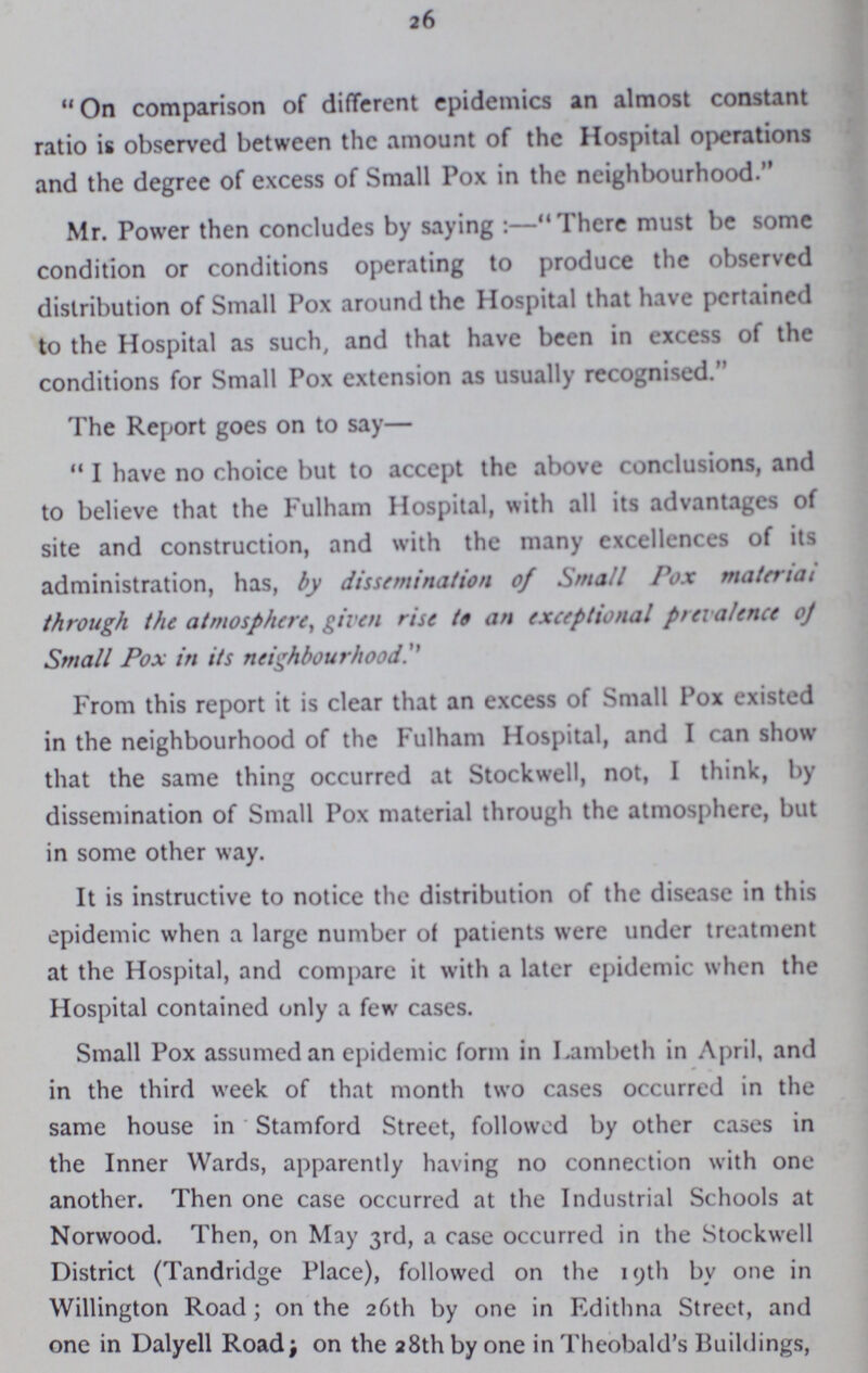 26 On comparison of different epidemics an almost constant ratio is observed between the amount of the Hospital operations and the degree of excess of Small Pox in the neighbourhood. Mr. Power then concludes by saying:—There must be some condition or conditions operating to produce the observed distribution of Small Pox around the Hospital that have pertained to the Hospital as such, and that have been in excess of the conditions for Small Pox extension as usually recognised. The Report goes on to say— I have no choice but to accept the above conclusions, and to believe that the Fulham Hospital, with all its advantages of site and construction, and with the many excellences of its administration, has, by dissemination of Small Pox material through the atmosphere, given rise to an exceptional prevalence of Small Pox in its neighbourhood From this report it is clear that an excess of Small Pox existed in the neighbourhood of the Fulham Hospital, and I can show that the same thing occurred at Stockwell, not, I think, by dissemination of Small Pox material through the atmosphere, but in some other way. It is instructive to notice the distribution of the disease in this epidemic when a large number of patients were under treatment at the Hospital, and compare it with a later epidemic when the Hospital contained only a few cases. Small Pox assumed an epidemic form in Lambeth in April, and in the third week of that month two cases occurred in the same house in Stamford Street, followed by other cases in the Inner Wards, apparently having no connection with one another. Then one case occurred at the Industrial Schools at Norwood. Then, on May 3rd, a case occurred in the Stockwell District (Tandridge Place), followed on the 19th by one in Willington Road; on the 26th by one in Edithna Street, and one in Dalyell Road; on the 28th by one in Theobald's Buildings,