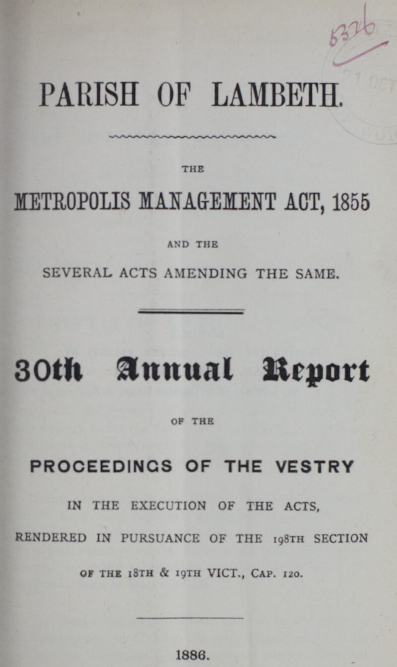 PARISH OF LAMBETH. the METROPOLIS MANAGEMENT ACT, 1855 and the SEVERAL ACTS AMENDING THE SAME. 30th Annual Report of the PROCEEDINGS OF THE VESTRY IN THE EXECUTION OF THE ACTS, RENDERED IN PURSUANCE OF THE 198th SECTION of the 18th & 19th VICT., Cap. 120. 1886.