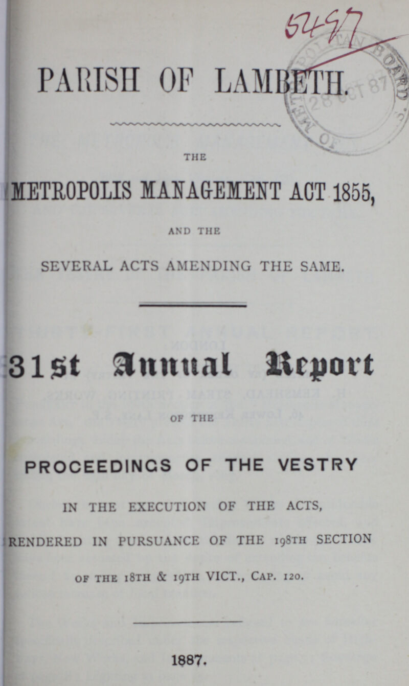 PARISH OF LAMBETH the METROPOLIS MANAGEMENT ACT 1855, and the SEVERAL ACTS AMENDING THE SAME. 31st Annual Report of the PROCEEDINGS OF THE VESTRY IN THE EXECUTION OF THE ACTS, RENDERED IN PURSUANCE OF THE 198TH SECTION of the i8th & 19TH VICT., Cap. 120. 1887.