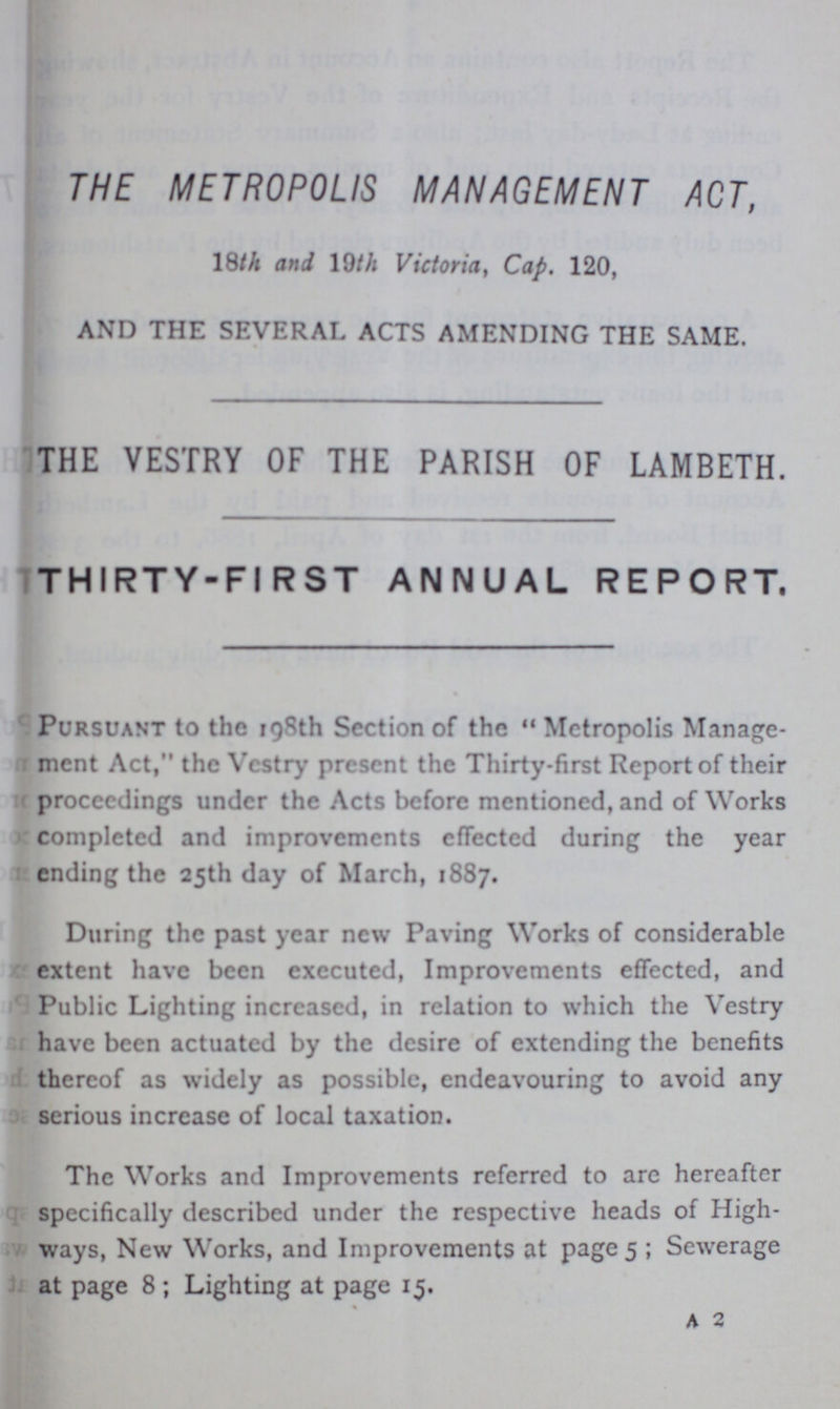 THE METROPOLIS MANAGEMENT ACT, 18th and 19th Victoria, Cap. 120, AND THE SEVERAL ACTS AMENDING THE SAME. THE VESTRY OF THE PARISH OF LAMBETH. THIRTY-FIRST ANNUAL REPORT. Pursuant to the 198th Section of the Metropolis Manage ment Act,'' the Vestry present the Thirty-first Report of their proceedings under the Acts before mentioned, and of Works completed and improvements effected during the year ending the 25th day of March, 1887. During the past year new Paving Works of considerable extent have been executed, Improvements effected, and Public Lighting increased, in relation to which the Vestry have been actuated by the desire of extending the benefits thereof as widely as possible, endeavouring to avoid any serious increase of local taxation. The Works and Improvements referred to are hereafter specifically described under the respective heads of High ways, New Works, and Improvements at page 5; Sewerage at page 8; Lighting at page 15. a 2