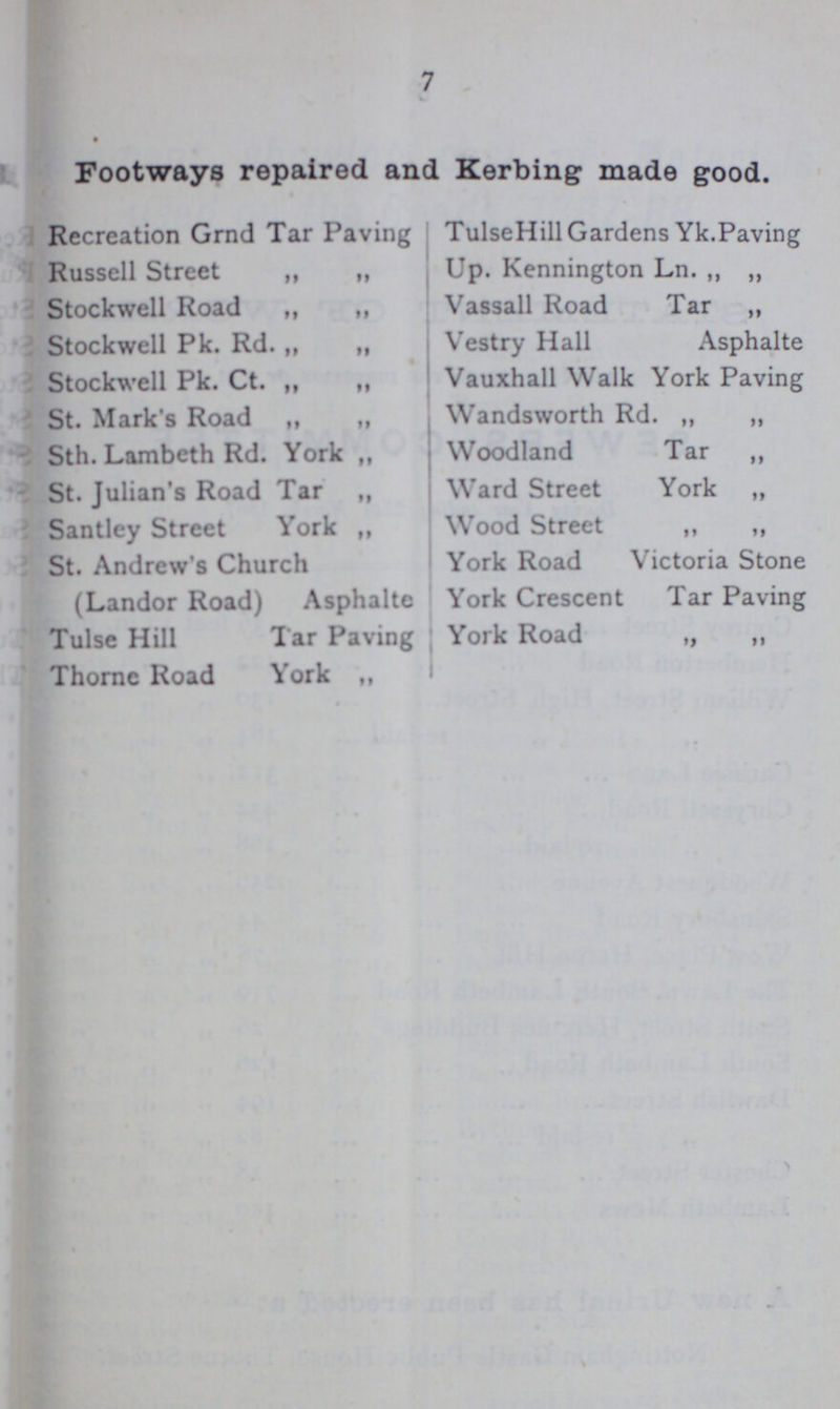 7 Footways repaired and Kerbing made good. Rccreation Grnd Tar Paving Russell Street „ „ Stockwell Road ,, ,, Stockwell Pk. Rd. „ „ Stockwell Pk. Ct. „ „ St. Mark's Road „ ,, Sth. Lambeth Rd. York ,, St. Julian's Road Tar „ Santley Street York „ St. Andrew's Church (Landor Road) Asphalte Tulse Hill Tar Paving Thome Road York ,, TulseHill Gardens Yk.Paving Up. Kennington Ln. „ „ Vassail Road Tar „ Vestry Hall Asphalte Vauxhall Walk York Paving Wandsworth Rd. „ „ Woodland Tar ,, Ward Street York „ Wood Street „ „ York Road Victoria Stone York Crescent Tar Paving York Road „ „