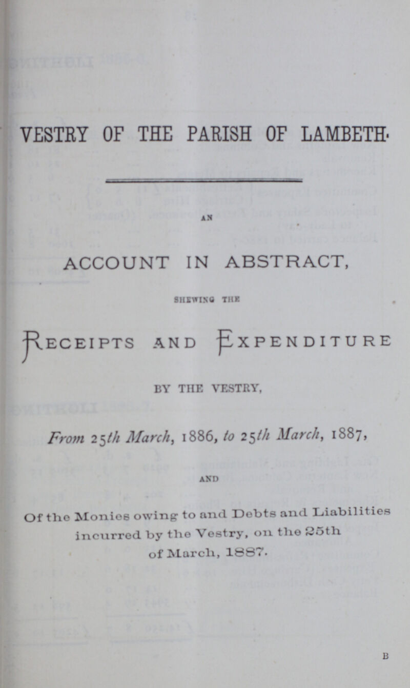 VESTRY OF THE PARISH OF LAMBETH AN ACCOUNT IN ABSTRACT, SHEWING THE RECEIPTS AND EXPENDITURE BY THE VESTRY, From 25th March, 1886, to 25th March, 1887, and Of tlio Monies owing to and Debts and Liabil it ies incxirred by tlie Vestry, on tlie of March, 1887.