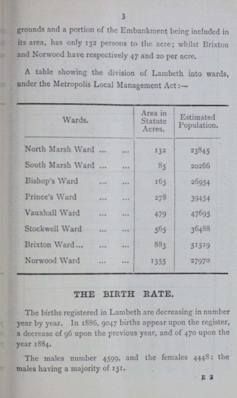 3 grounds and a portion of the Embankment being included in its area, has only 132 persons to the acre; whilst Brixton and Norwood have respectively 47 and 20 per acre. A table showing the division of Lambeth into wards, under the Metropolis Local Management Act:— Wards. Area in Statute Acres. Estimated Population. North Marsh Ward 132 23845 South Marsh Ward 85 20266 Bishop's Ward 165 26954 Prince's Ward 278 39454 Vauxhall Ward 479 47695 Stock well Ward 565 36488 Brixton Ward 883 51519 Norwood Ward 1355 27970 THE BIRTH RATE. The births registered in Lambeth are decreasing in number year by year. In 1886, 9047 births appear upon the register, a decrease of 96 upon the previous year, and of 470 upon the year 1884. The males number 4599, and the females 4448: the males having a majority of 151, E 2