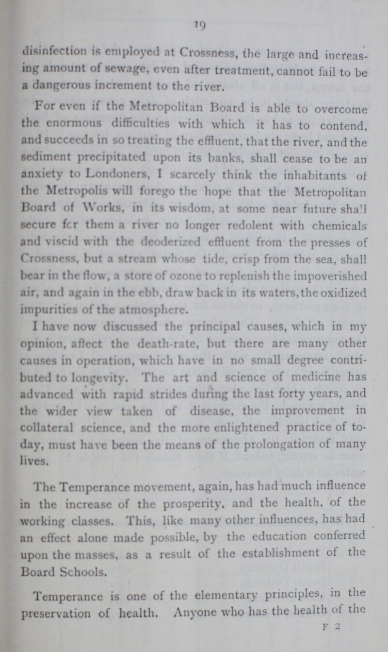 19 disinfection is employed at Crossness, the large and increas ing amount of sewage, even after treatment, cannot fail to be a dangerous increment to the river. For even if the Metropolitan I3oard is able to overcome the enormous difficulties with which it has to contend, and succeeds in so treating the effluent, that the river, and the sediment precipitated upon its banks, shall cease to be an anxiety to Londoners, I scarcely think the inhabitants of the Metropolis will forego the hope that the Metropolitan Board of Works, in its wisdom, at some near future shall secure fcr them a river no longer redolent with chemicals and viscid with the deoderizrd effluent from the presses of Crossness, but a stream whose tide, crisp from the sea, shall l>car in the flow, a store of ozone to replenish the impoverished air, and again in the ebb, draw back in its waters, the oxidized impurities of the atmosphere. I have now discussed the principal causes, which in my opinion, aftect the death-rate, but there are many other causes in operation, which have in no small degree contri buted to longeMty. The art and science of medicine has advanced with rapid strides during the last forty years, and the wider view taken of disease, the improvement in collateral science, and the more enlightened practice of to day, must have been the means of the prolongation of many lives. The Temperance movement, again, has had much influence in the increase of the prosperity, and the health, of the working classes. This, like many other influences, has had an effect alone made possible, by the education conferred upon the masses, as a result of the establishment of the Board Schools. Temperance is one of the elementary principles, in the preservation of health. Anyone who has the health ot the f 2